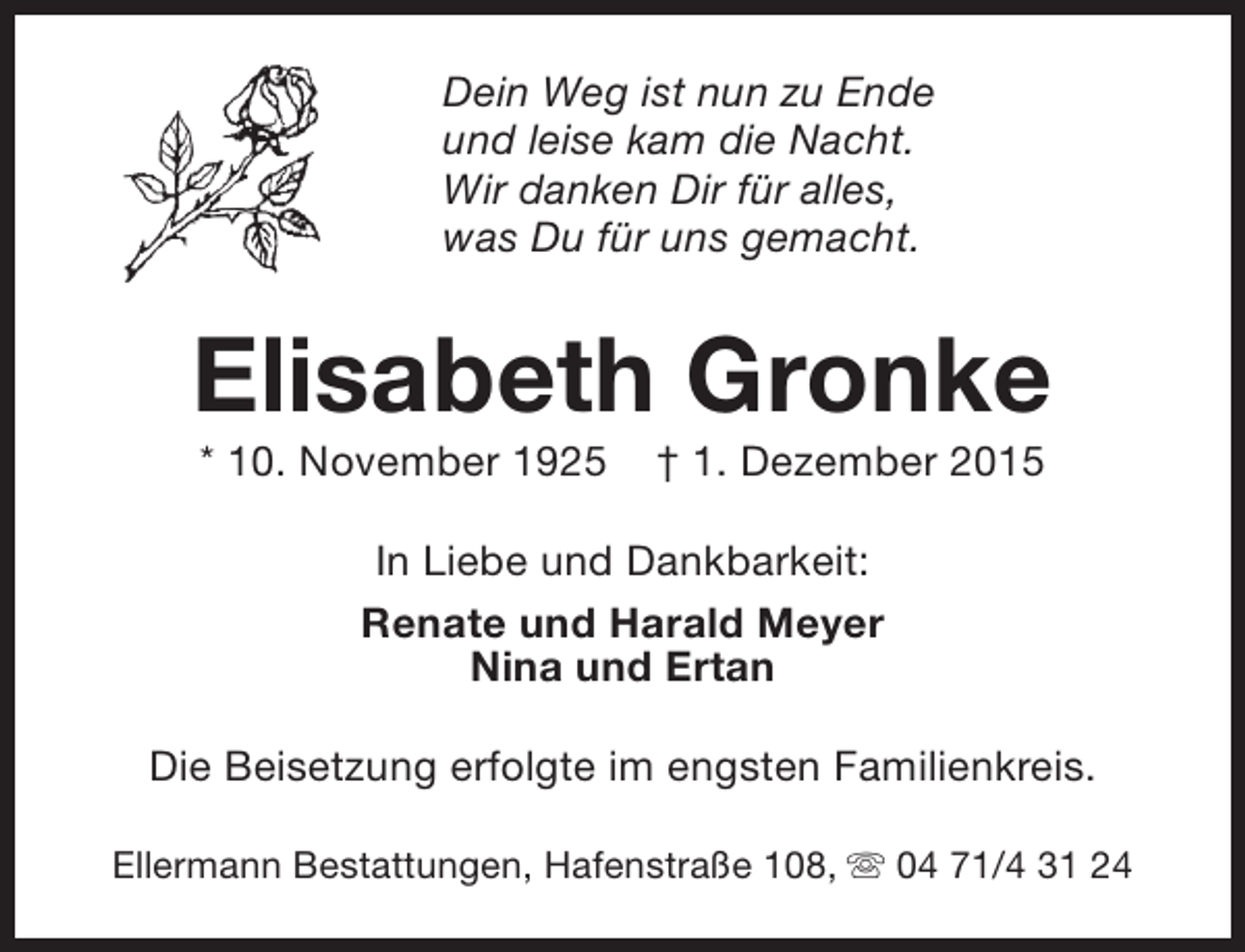 <p>Dein Weg ist nun zu Ende<br />und leise kam die Nacht.<br />Wir danken Dir für alles,<br />was Du für uns gemacht.</p><p>Elisabeth Gronke<br />* 10. November 1925</p><p>† 1. Dezember 2015</p><p>In Liebe und Dankbarkeit:<br />Renate und Harald Meyer<br />Nina und Ertan<br />Die Beisetzung erfolgte im engsten Familienkreis.<br />Ellermann Bestattungen, Hafenstraße 108, s 04 71/4 31 24</p>