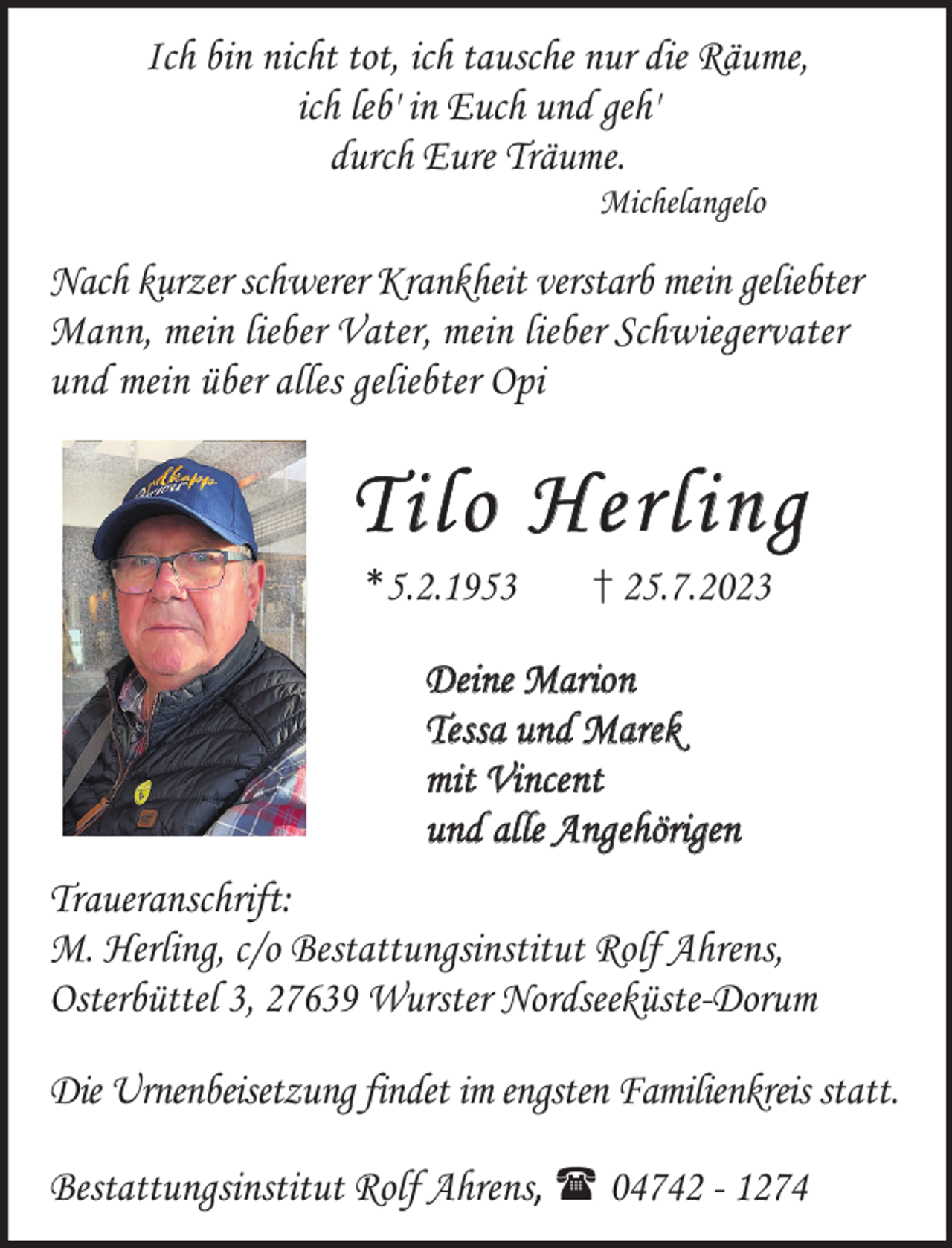 <p>Ich bin nicht tot, ich tausche nur die Räume,<br />ich leb' in Euch und geh'<br />durch Eure Träume.<br />Michelangelo</p><p>Nach kurzer schwerer Krankheit verstarb mein geliebter<br />Mann, mein lieber Vater, mein lieber Schwiegervater<br />und mein über alles geliebter Opi</p><p>Tilo Herling<br />*5.2.1953</p><p>† 25.7.2023</p><p>Deine Marion<br />Tessa und Marek<br />mit Vincent<br />und alle Angehörigen<br />Traueranschrift:<br />M. Herling, c/o Bestattungsinstitut Rolf Ahrens,<br />Osterbüttel 3, 27639 Wurster Nordseeküste-Dorum<br />Die Urnenbeisetzung findet im engsten Familienkreis statt.<br />Bestattungsinstitut Rolf Ahrens,  04742 - 1274</p>