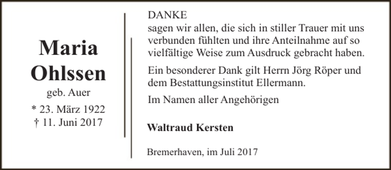 <p>Maria<br />Ohlssen<br />geb. Auer</p><p>* 23. März 1922<br />† 11. Juni 2017</p><p>DANKE<br />sagen wir allen, die sich in stiller Trauer mit uns<br />verbunden fühlten und ihre Anteilnahme auf so<br />vielfältige Weise zum Ausdruck gebracht haben.<br />Ein besonderer Dank gilt Herrn Jörg Röper und<br />dem Bestattungsinstitut Ellermann.<br />Im Namen aller Angehörigen<br />Waltraud Kersten<br />Bremerhaven, im Juli 2017</p>