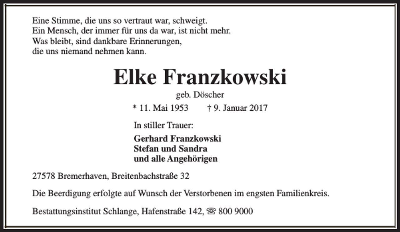 <p>Eine Stimme, die uns so vertraut war, schweigt.<br />Ein Mensch, der immer für uns da war, ist nicht mehr.<br />Was bleibt, sind dankbare Erinnerungen,<br />die uns niemand nehmen kann.</p><p>Elke Franzkowski<br />geb. Döscher<br />* 11. Mai 1953<br />† 9. Januar 2017<br />In stiller Trauer:<br />Gerhard Franzkowski<br />Stefan und Sandra<br />und alle Angehörigen<br />27578 Bremerhaven, Breitenbachstraße 32<br />Die Beerdigung erfolgte auf Wunsch der Verstorbenen im engsten Familienkreis.<br />Bestattungsinstitut Schlange, Hafenstraße 142, s 800 9000</p>