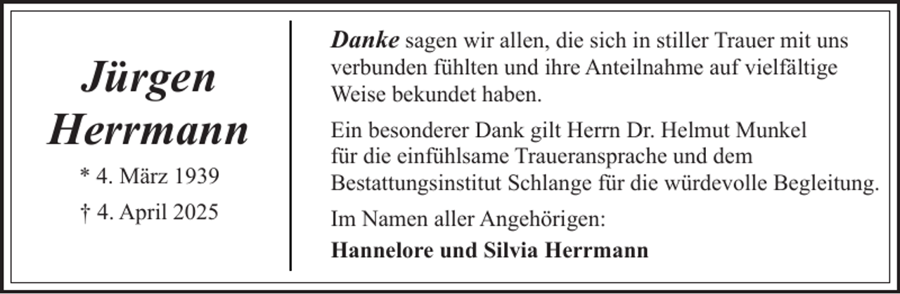 <p>Jürgen<br />Herrmann<br />* 4. März 1939<br />† 4. April 2025</p><p>Danke sagen wir allen, die sich in stiller Trauer mit uns<br />verbunden fühlten und ihre Anteilnahme auf vielfältige<br />Weise bekundet haben.<br />Ein besonderer Dank gilt Herrn Dr. Helmut Munkel<br />für die einfühlsame Traueransprache und dem<br />Bestattungsinstitut Schlange für die würdevolle Begleitung.<br />Im Namen aller Angehörigen:<br />Hannelore und Silvia Herrmann</p>
