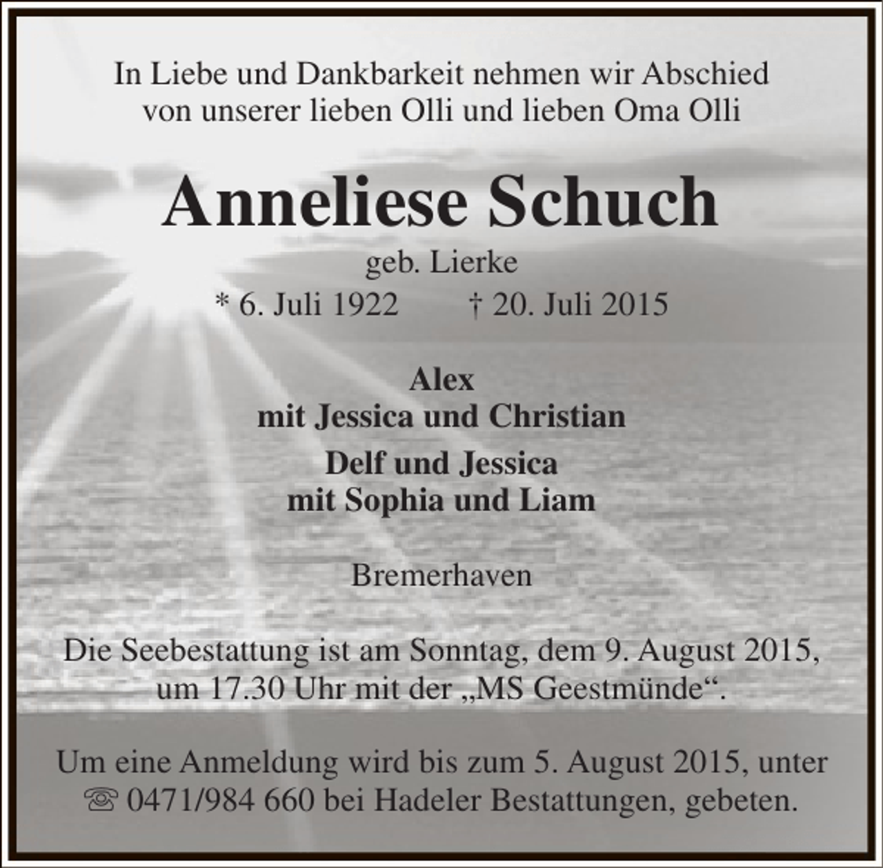 <p>In Liebe und Dankbarkeit nehmen wir Abschied<br />von unserer lieben Olli und lieben Oma Olli</p><p>Anneliese Schuch<br />geb. Lierke<br />* 6. Juli 1922<br />† 20. Juli 2015<br />Alex<br />mit Jessica und Christian<br />Delf und Jessica<br />mit Sophia und Liam<br />Bremerhaven<br />Die Seebestattung ist am Sonntag, dem 9. August 2015,<br />um 17.30 Uhr mit der „MS Geestmünde“.<br />Um eine Anmeldung wird bis zum 5. August 2015, unter<br /> 0471/984 660 bei Hadeler Bestattungen, gebeten.</p>