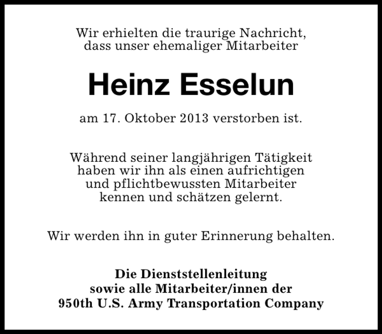 <p>Wir erhielten die traurige Nachricht,<br />dass unser ehemaliger Mitarbeiter</p><p>Heinz Esselun<br />am 17. Oktober 2013 verstorben ist.<br />Während seiner langjährigen Tätigkeit<br />haben wir ihn als einen aufrichtigen<br />und pflichtbewussten Mitarbeiter<br />kennen und schätzen gelernt.<br />Wir werden ihn in guter Erinnerung behalten.<br />Die Dienststellenleitung<br />sowie alle Mitarbeiter/innen der<br />950th U.S. Army Transportation Company</p>