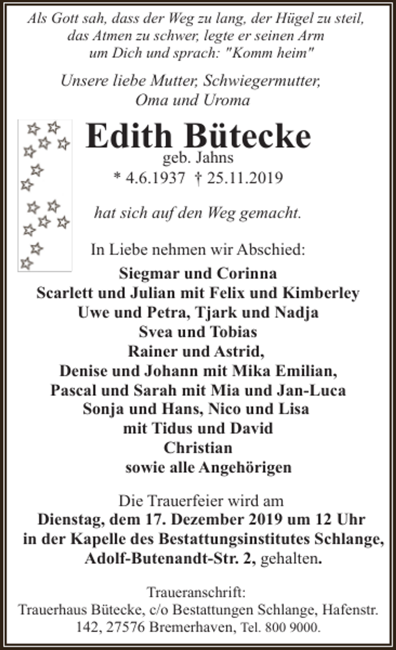 <p>Als Gott sah, dass der Weg zu lang, der Hügel zu steil,<br />das Atmen zu schwer, legte er seinen Arm<br />um Dich und sprach: "Komm heim"</p><p>Unsere liebe Mutter, Schwiegermutter,<br />Oma und Uroma</p><p>Edithgeb.Bütecke<br />Jahns<br />* 4.6.1937 † 25.11.2019</p><p>hat sich auf den Weg gemacht.<br />In Liebe nehmen wir Abschied:<br />Siegmar und Corinna<br />Scarlett und Julian mit Felix und Kimberley<br />Uwe und Petra, Tjark und Nadja<br />Svea und Tobias<br />Rainer und Astrid,<br />Denise und Johann mit Mika Emilian,<br />Pascal und Sarah mit Mia und Jan-Luca<br />Sonja und Hans, Nico und Lisa<br />mit Tidus und David<br />Christian<br />sowie alle Angehörigen<br />Die Trauerfeier wird am<br />Dienstag, dem 17. Dezember 2019 um 12 Uhr<br />in der Kapelle des Bestattungsinstitutes Schlange,<br />Adolf-Butenandt-Str. 2, gehalten.<br />Traueranschrift:<br />Trauerhaus Bütecke, c/o Bestattungen Schlange, Hafenstr.<br />142, 27576 Bremerhaven, Tel. 800 9000.</p>