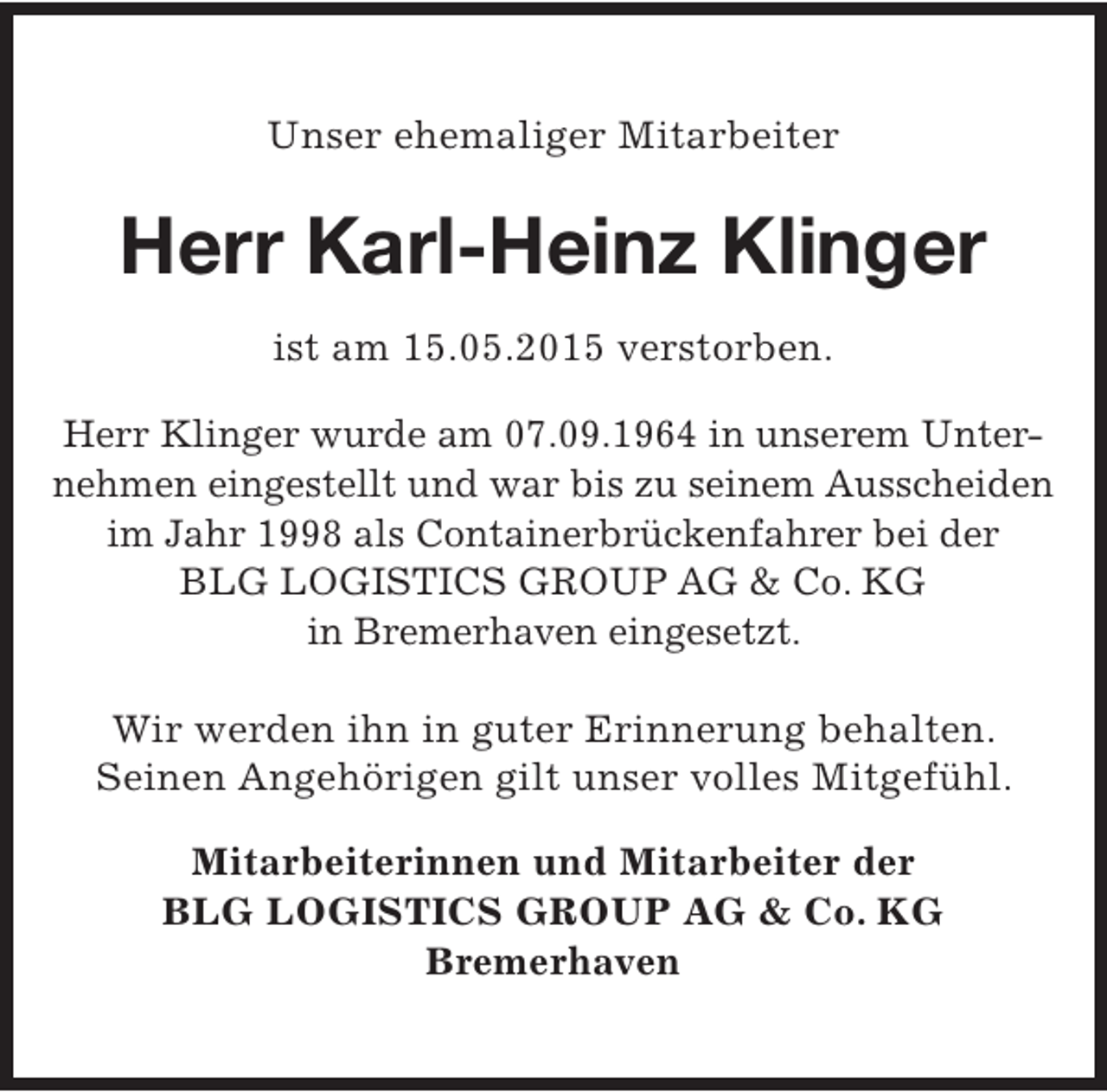 <p>Unser ehemaliger Mitarbeiter</p><p>Herr Karl-Heinz Klinger<br />ist am 15.05.2015 verstorben.<br />Herr Klinger wurde am 07.09.1964 in unserem Unternehmen eingestellt und war bis zu seinem Ausscheiden<br />im Jahr 1998 als Containerbrückenfahrer bei der<br />BLG LOGISTICS GROUP AG &amp; Co. KG<br />in Bremerhaven eingesetzt.<br />Wir werden ihn in guter Erinnerung behalten.<br />Seinen Angehörigen gilt unser volles Mitgefühl.<br />Mitarbeiterinnen und Mitarbeiter der<br />BLG LOGISTICS GROUP AG &amp; Co. KG<br />Bremerhaven</p>