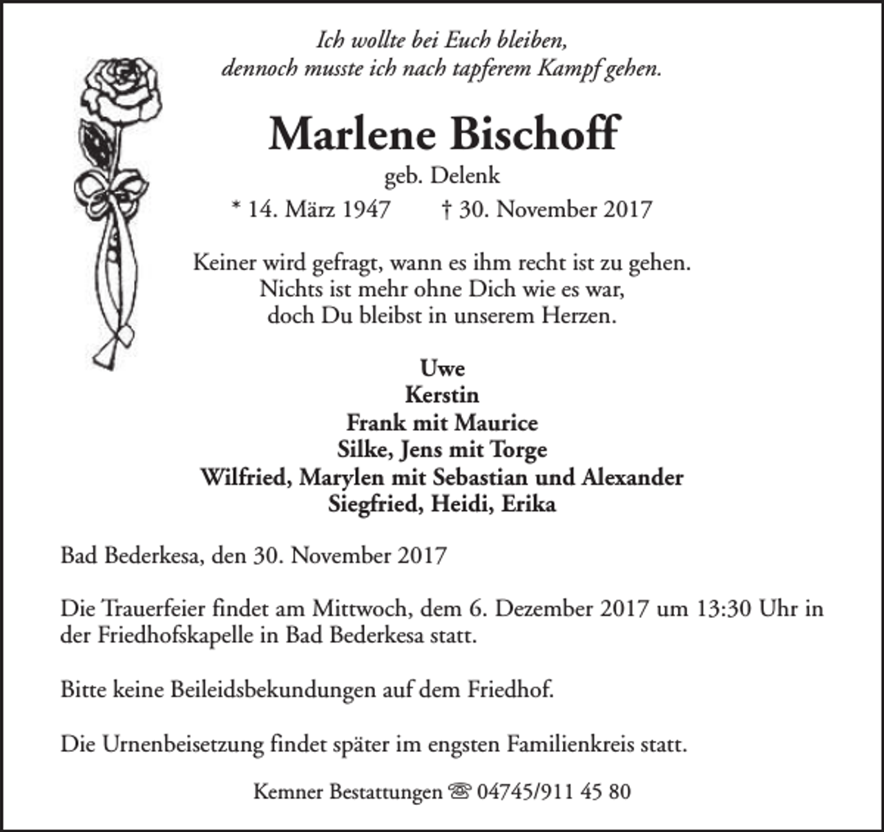 <p>Ich wollte bei Euch bleiben,<br />dennoch musste ich nach tapferem Kampf gehen.</p><p>Marlene Bischoff</p><p>geb. Delenk<br />* 14. März 1947<br />† 30. November 2017<br />Keiner wird gefragt, wann es ihm recht ist zu gehen.<br />Nichts ist mehr ohne Dich wie es war,<br />doch Du bleibst in unserem Herzen.<br />Uwe<br />Kerstin<br />Frank mit Maurice<br />Silke, Jens mit Torge<br />Wilfried, Marylen mit Sebastian und Alexander<br />Siegfried, Heidi, Erika<br />Bad Bederkesa, den 30. November 2017<br />Die Trauerfeier findet am Mittwoch, dem 6. Dezember 2017 um 13:30 Uhr in<br />der Friedhofskapelle in Bad Bederkesa statt.<br />Bitte keine Beileidsbekundungen auf dem Friedhof.<br />Die Urnenbeisetzung findet später im engsten Familienkreis statt.<br />Kemner Bestattungen s 04745/911 45 80</p>