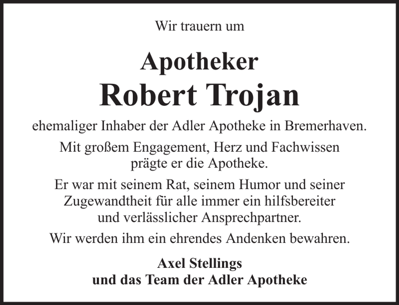 <p>Wir trauern um</p>
<p>Apotheker</p>
<p>Robert Trojan<br />ehemaliger Inhaber der Adler Apotheke in Bremerhaven.<br />Mit großem Engagement, Herz und Fachwissen<br />prägte er die Apotheke.<br />Er war mit seinem Rat, seinem Humor und seiner<br />Zugewandtheit für alle immer ein hilfsbereiter<br />und verlässlicher Ansprechpartner.<br />Wir werden ihm ein ehrendes Andenken bewahren.<br />Axel Stellings<br />und das Team der Adler Apotheke</p>