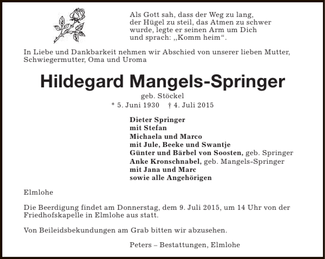 <p>Als Gott sah, dass der Weg zu lang,<br />der Hügel zu steil, das Atmen zu schwer<br />wurde, legte er seinen Arm um Dich<br />und sprach: ,,Komm heim“.<br />In Liebe und Dankbarkeit nehmen wir Abschied von unserer lieben Mutter,<br />Schwiegermutter, Oma und Uroma</p><p>Hildegard Mangels-Springer<br />geb. Stöckel<br />* 5. Juni 1930 † 4. Juli 2015</p><p>Dieter Springer<br />mit Stefan<br />Michaela und Marco<br />mit Jule, Beeke und Swantje<br />Günter und Bärbel von Soosten, geb. Springer<br />Anke Kronschnabel, geb. Mangels-Springer<br />mit Jana und Marc<br />sowie alle Angehörigen<br />Elmlohe<br />Die Beerdigung findet am Donnerstag, dem 9. Juli 2015, um 14 Uhr von der<br />Friedhofskapelle in Elmlohe aus statt.<br />Von Beileidsbekundungen am Grab bitten wir abzusehen.<br />Peters – Bestattungen, Elmlohe</p>