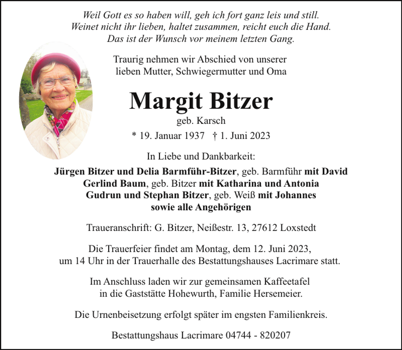 <p>Weil Gott es so haben will, geh ich fort ganz leis und still.<br />Weinet nicht ihr lieben, haltet zusammen, reicht euch die Hand.<br />Das ist der Wunsch vor meinem letzten Gang.<br />Traurig nehmen wir Abschied von unserer<br />lieben Mutter, Schwiegermutter und Oma</p><p>Margit Bitzer<br />geb. Karsch<br />* 19. Januar 1937 † 1. Juni 2023</p><p>In Liebe und Dankbarkeit:<br />Jürgen Bitzer und Delia Barmführ-Bitzer, geb. Barmführ mit David<br />Gerlind Baum, geb. Bitzer mit Katharina und Antonia<br />Gudrun und Stephan Bitzer, geb. Weiß mit Johannes<br />sowie alle Angehörigen<br />Traueranschrift: G. Bitzer, Neißestr. 13, 27612 Loxstedt<br />Die Trauerfeier findet am Montag, dem 12. Juni 2023,<br />um 14 Uhr in der Trauerhalle des Bestattungshauses Lacrimare statt.<br />Im Anschluss laden wir zur gemeinsamen Kaffeetafel<br />in die Gaststätte Hohewurth, Familie Hersemeier.<br />Die Urnenbeisetzung erfolgt später im engsten Familienkreis.<br />Bestattungshaus Lacrimare 04744 - 820207</p>