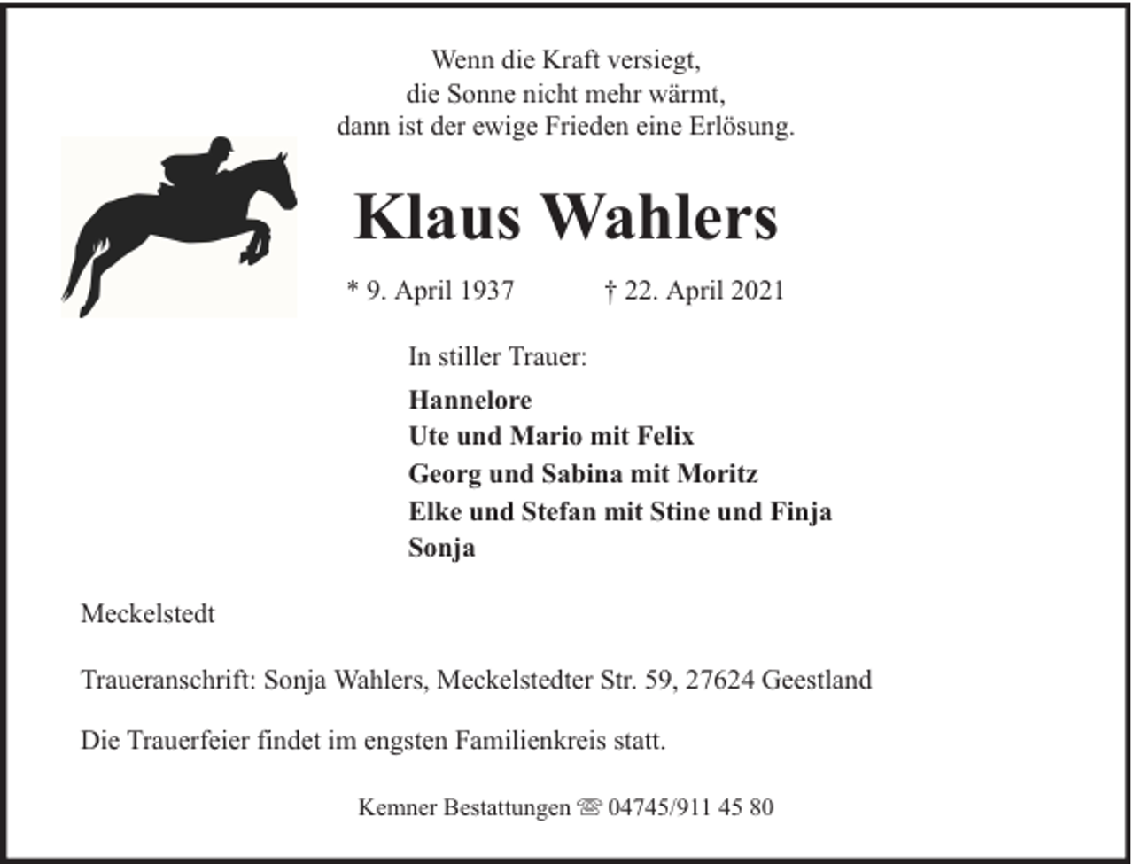 <p>Wenn die Kraft versiegt,<br />die Sonne nicht mehr wärmt,<br />dann ist der ewige Frieden eine Erlösung.</p><p>Klaus Wahlers<br />* 9. April 1937</p><p>† 22. April 2021</p><p>In stiller Trauer:<br />Hannelore<br />Ute und Mario mit Felix<br />Georg und Sabina mit Moritz<br />Elke und Stefan mit Stine und Finja<br />Sonja<br />Meckelstedt<br />Traueranschrift: Sonja Wahlers, Meckelstedter Str. 59, 27624 Geestland<br />Die Trauerfeier findet im engsten Familienkreis statt.<br />Kemner Bestattungen</p><p>04745/911 45 80</p>