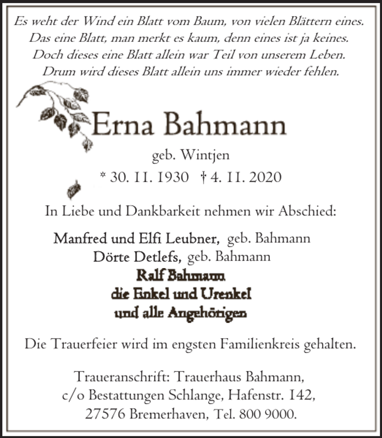<p>Es weht der Wind ein Blatt vom Baum, von vielen Blättern eines.<br />Das eine Blatt, man merkt es kaum, denn eines ist ja keines.<br />Doch dieses eine Blatt allein war Teil von unserem Leben.<br />Drum wird dieses Blatt allein uns immer wieder fehlen.</p><p>geb. Wintjen<br />* 30. 11. 1930 † 4. 11. 2020<br />In Liebe und Dankbarkeit nehmen wir Abschied:<br />geb. Bahmann<br />geb. Bahmann</p><p>Die Trauerfeier wird im engsten Familienkreis gehalten.<br />Traueranschrift: Trauerhaus Bahmann,<br />c/o Bestattungen Schlange, Hafenstr. 142,<br />27576 Bremerhaven, Tel. 800 9000.</p>