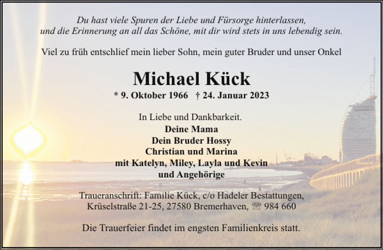 <p>Du hast viele Spuren der Liebe und Fürsorge hinterlassen,<br />und die Erinnerung an all das Schöne, mit dir wird stets in uns lebendig sein.<br />Viel zu früh entschlief mein lieber Sohn, mein guter Bruder und unser Onkel</p><p>Michael Kück</p><p>* 9. Oktober 1966 † 24. Januar 2023<br />In Liebe und Dankbarkeit.<br />Deine Mama<br />Dein Bruder Hossy<br />Christian und Marina<br />mit Katelyn, Miley, Layla und Kevin<br />und Angehörige<br />Traueranschrift: Familie Kück, c/o Hadeler Bestattungen,<br />Krüselstraße 21-25, 27580 Bremerhaven, ' 984 660</p><p>Die Trauerfeier findet im engsten Familienkreis statt.</p>