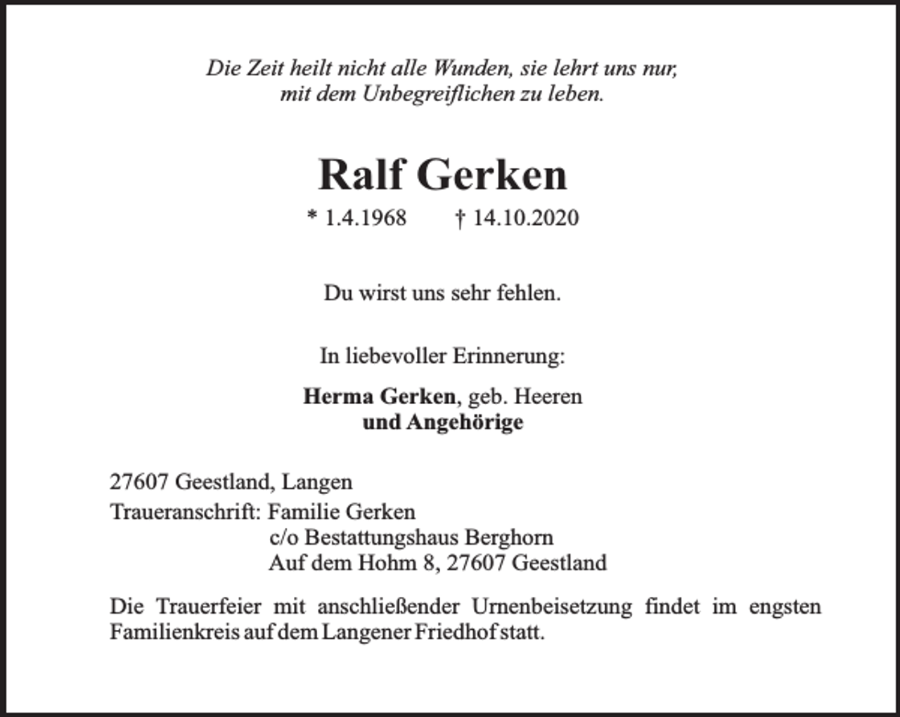 <p>Die Zeit heilt nicht alle Wunden, sie lehrt uns nur,<br />mit dem Unbegreiflichen zu leben.</p><p>Ralf Gerken</p><p>* 1.4.1968</p><p>† 14.10.2020</p><p>Du wirst uns sehr fehlen.<br />In liebevoller Erinnerung:<br />Herma Gerken, geb. Heeren<br />und Angehörige<br />27607 Geestland, Langen<br />Traueranschrift: Familie Gerken<br />c/o Bestattungshaus Berghorn<br />Auf dem Hohm 8, 27607 Geestland<br />Die Trauerfeier mit anschließender Urnenbeisetzung findet im engsten<br />Familienkreis auf dem Langener Friedhof statt.</p>