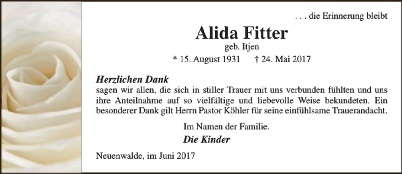 <p>Alida Fitter</p><p>. . . die Erinnerung bleibt</p><p>geb. Itjen<br />* 15. August 1931<br />† 24. Mai 2017</p><p>Herzlichen Dank</p><p>sagen wir allen, die sich in stiller Trauer mit uns verbunden fühlten und uns<br />ihre Anteilnahme auf so vielfältige und liebevolle Weise bekundeten. Ein<br />besonderer Dank gilt Herrn Pastor Köhler für seine einfühlsame Trauerandacht.<br />Im Namen der Familie.</p><p>Die Kinder<br />Neuenwalde, im Juni 2017</p>