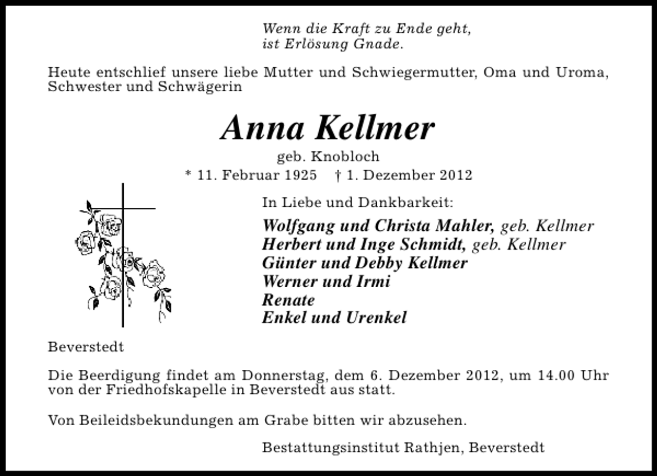 <p>Wenn die Kraft zu Ende geht,<br />ist Erlösung Gnade.<br />Heute entschlief unsere liebe Mutter und Schwiegermutter, Oma und Uroma,<br />Schwester und Schwägerin</p><p>Anna Kellmer</p><p>geb. Knobloch<br />* 11. Februar 1925 † 1. Dezember 2012<br />In Liebe und Dankbarkeit:</p><p>Wolfgang und Christa Mahler, geb. Kellmer<br />Herbert und Inge Schmidt, geb. Kellmer<br />Günter und Debby Kellmer<br />Werner und Irmi<br />Renate<br />Enkel und Urenkel<br />Beverstedt<br />Die Beerdigung findet am Donnerstag, dem 6. Dezember 2012, um 14.00 Uhr<br />von der Friedhofskapelle in Beverstedt aus statt.<br />Von Beileidsbekundungen am Grabe bitten wir abzusehen.<br />Bestattungsinstitut Rathjen, Beverstedt</p>