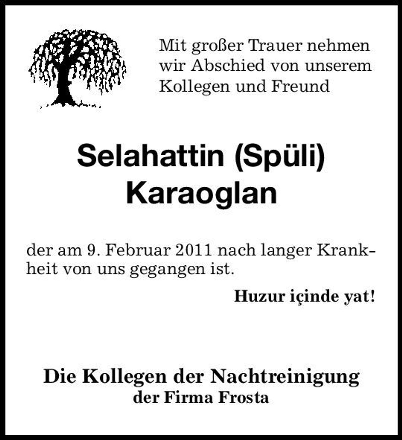 <p>Mit großer Trauer nehmen wir Abschied von unserem Kollegen und Freund</p><p>Selahattin (Spüli) Karaoglan<br />der am 9. Februar 2011 nach langer Krankheit von uns gegangen ist. Huzur içinde yat!</p><p>Die Kollegen der Nachtreinigung<br />der Firma Frosta</p>