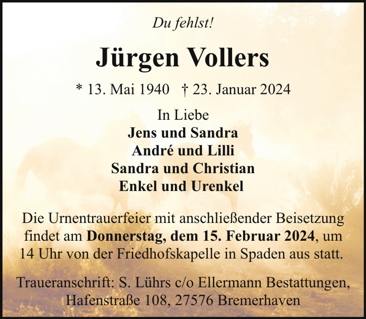 <p>Du fehlst!</p><p>Jürgen Vollers<br />* 13. Mai 1940 † 23. Januar 2024<br />In Liebe<br />Jens und Sandra<br />André und Lilli<br />Sandra und Christian<br />Enkel und Urenkel<br />Die Urnentrauerfeier mit anschließender Beisetzung<br />findet am Donnerstag, dem 15. Februar 2024, um<br />14 Uhr von der Friedhofskapelle in Spaden aus statt.<br />Traueranschrift: S. Lührs c/o Ellermann Bestattungen,<br />Hafenstraße 108, 27576 Bremerhaven</p>