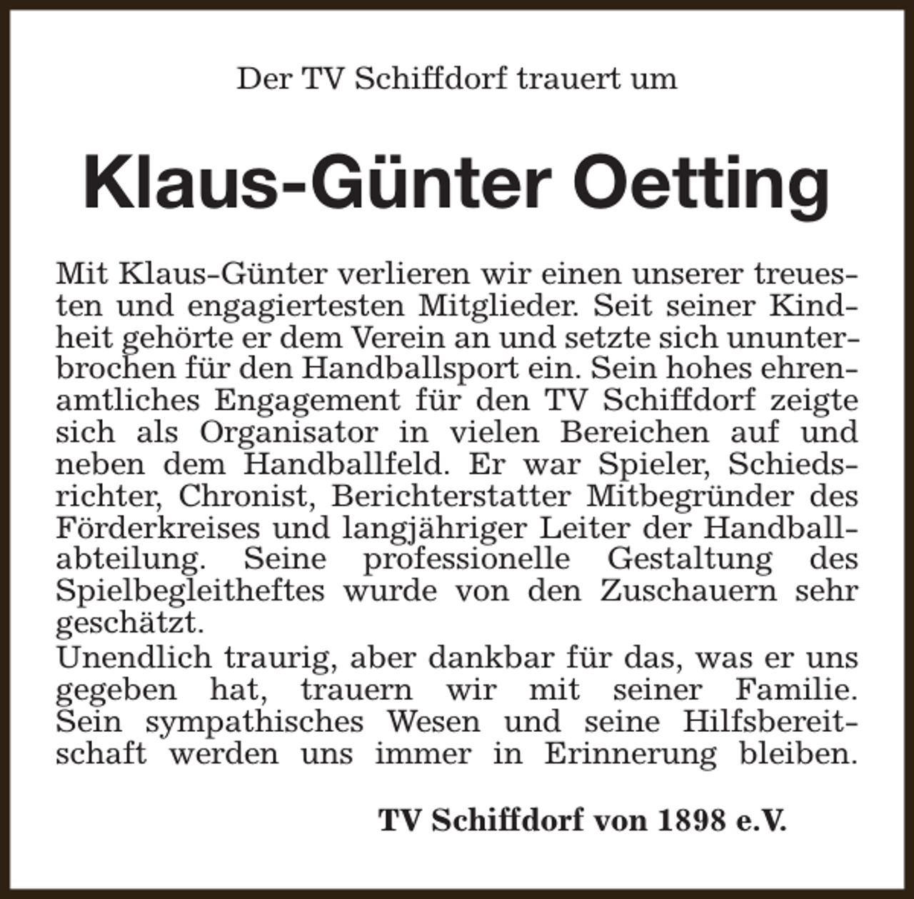 <p>Der TV Schiffdorf trauert um</p><p>Klaus-Günter Oetting<br />Mit Klaus-Günter verlieren wir einen unserer treuesten und engagiertesten Mitglieder. Seit seiner Kindheit gehörte er dem Verein an und setzte sich ununterbrochen für den Handballsport ein. Sein hohes ehrenamtliches Engagement für den TV Schiffdorf zeigte<br />sich als Organisator in vielen Bereichen auf und<br />neben dem Handballfeld. Er war Spieler, Schiedsrichter, Chronist, Berichterstatter Mitbegründer des<br />Förderkreises und langjähriger Leiter der Handballabteilung. Seine professionelle Gestaltung des<br />Spielbegleitheftes wurde von den Zuschauern sehr<br />geschätzt.<br />Unendlich traurig, aber dankbar für das, was er uns<br />gegeben hat, trauern wir mit seiner Familie.<br />Sein sympathisches Wesen und seine Hilfsbereitschaft werden uns immer in Erinnerung bleiben.<br />TV Schiffdorf von 1898 e.V.</p>