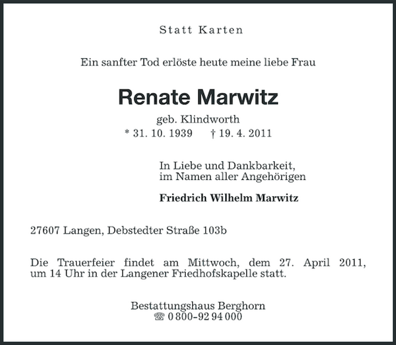 <p>Statt Karten Ein sanfter Tod erlöste heute meine liebe Frau</p><p>Renate Marwitz<br />geb. Klindworth * 31. 10. 1939 † 19. 4. 2011 In Liebe und Dankbarkeit, im Namen aller Angehörigen Friedrich Wilhelm Marwitz 27607 Langen, Debstedter Straße 103b Die Trauerfeier findet am Mittwoch, dem 27. April 2011, um 14 Uhr in der Langener Friedhofskapelle statt. Bestattungshaus Berghorn 0 800-92 94 000</p>