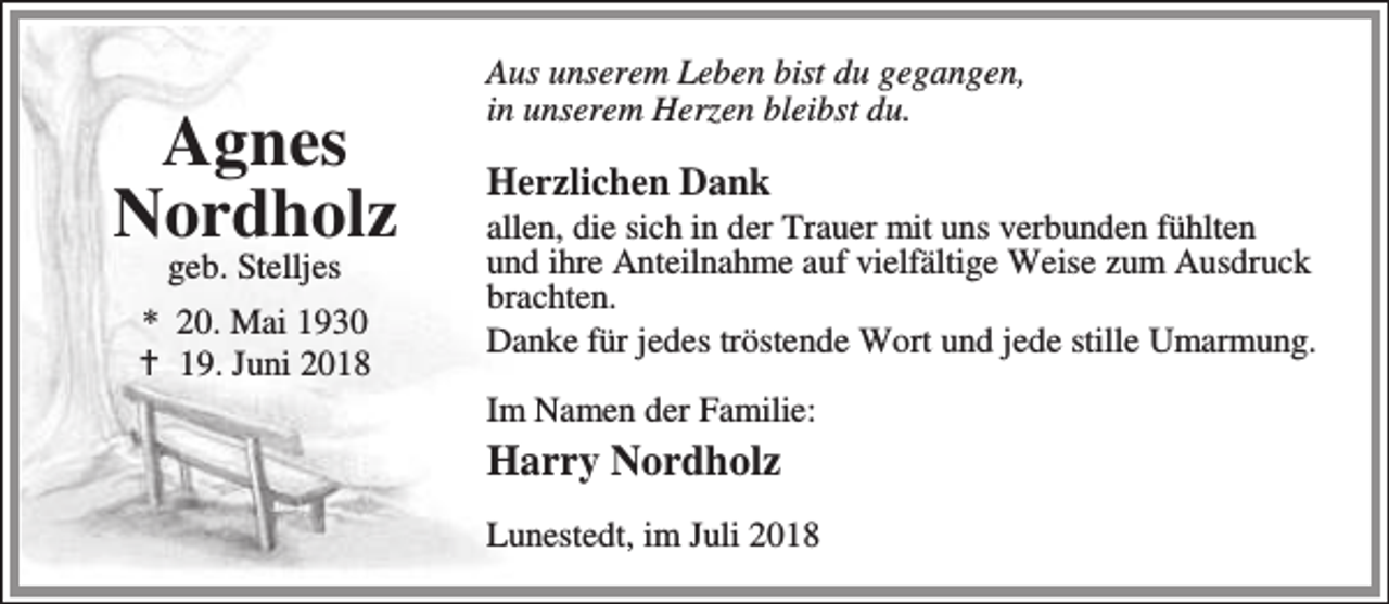 <p>Agnes<br />Nordholz<br />geb. Stelljes</p><p>* 20. Mai 1930<br />B 19. Juni 2018</p><p>Aus unserem Leben bist du gegangen,<br />in unserem Herzen bleibst du.</p><p>Herzlichen Dank</p><p>allen, die sich in der Trauer mit uns verbunden fühlten<br />und ihre Anteilnahme auf vielfältige Weise zum Ausdruck<br />brachten.<br />Danke für jedes tröstende Wort und jede stille Umarmung.</p><p>Im Namen der Familie:</p><p>Harry Nordholz</p><p>Lunestedt, im Juli 2018</p>