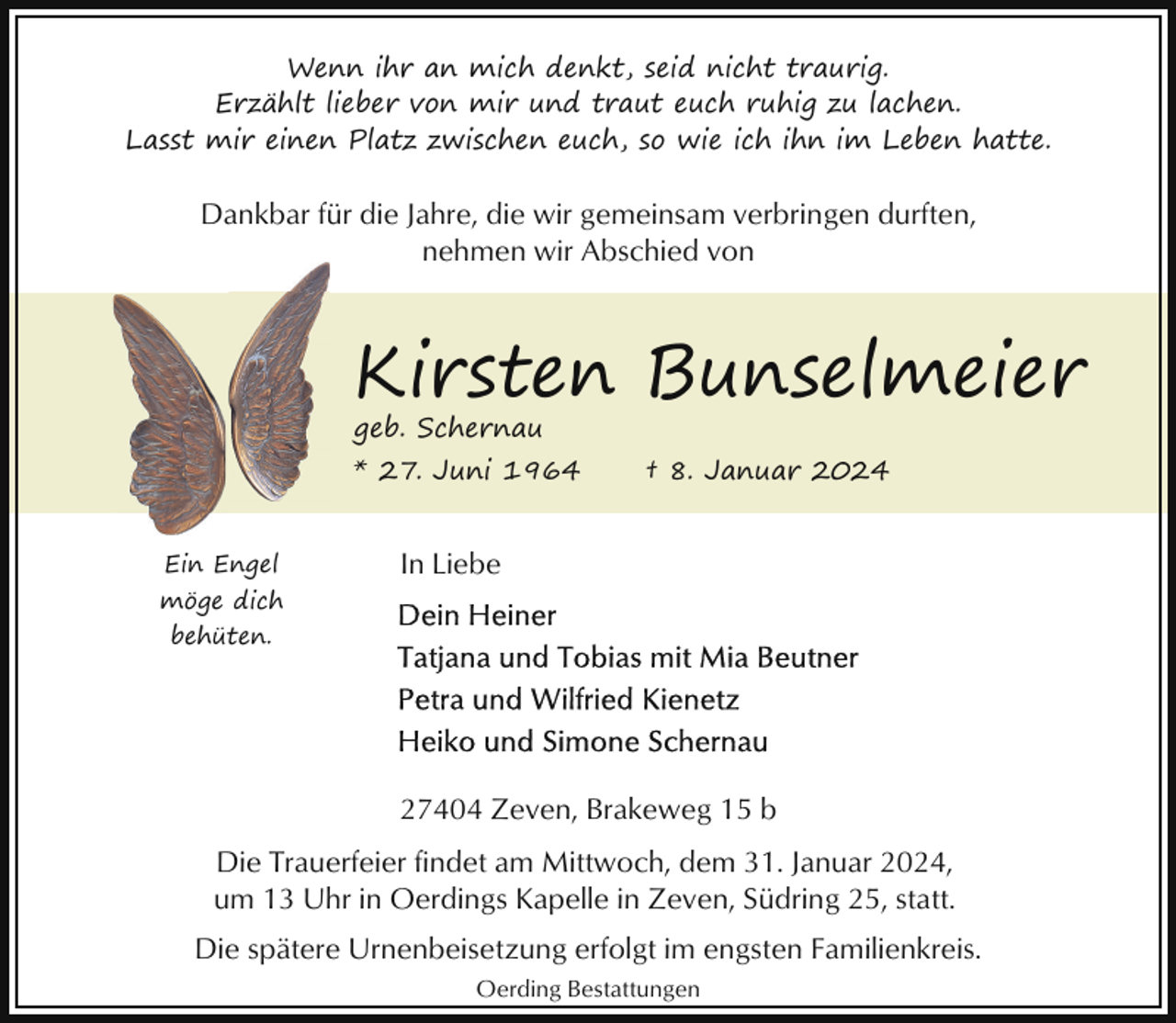 <p>Wenn ihr an mich denkt, seid nicht traurig.<br />Erzählt lieber von mir und traut euch ruhig zu lachen.<br />Lasst mir einen Platz zwischen euch, so wie ich ihn im Leben hatte.</p><p>Dankbar für die Jahre, die wir gemeinsam verbringen durften,<br />nehmen wir Abschied von</p><p>Kirsten Bunselmeier</p><p>geb. Schernau</p><p>* 27. Juni 1964<br />Ein Engel<br />möge dich</p><p>† 8. Januar 2024</p><p>In Liebe</p><p>behüten.</p><p>27404 Zeven, Brakeweg 15 b<br />Die Trauerfeier findet am Mittwoch, dem 31. Januar 2024,<br />um 13 Uhr in Oerdings Kapelle in Zeven, Südring 25, statt.<br />Die spätere Urnenbeisetzung erfolgt im engsten Familienkreis.<br />Oerding Bestattungen</p>