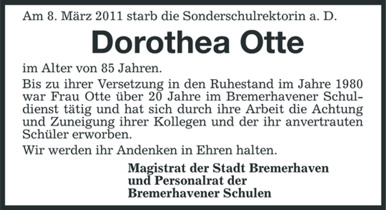 <p>Am 8. März 2011 starb die Sonderschulrektorin a. D.</p><p>Dorothea Otte<br />im Alter von 85 Jahren. Bis zu ihrer Versetzung in den Ruhestand im Jahre 1980 war Frau Otte über 20 Jahre im Bremerhavener Schuldienst tätig und hat sich durch ihre Arbeit die Achtung und Zuneigung ihrer Kollegen und der ihr anvertrauten Schüler erworben. Wir werden ihr Andenken in Ehren halten. Magistrat der Stadt Bremerhaven und Personalrat der Bremerhavener Schulen</p>