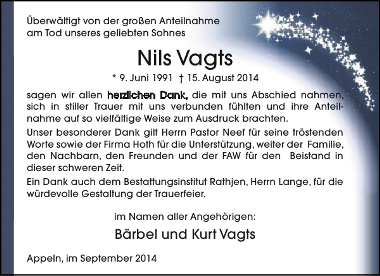 <p>Überwältigt von der großen Anteilnahme<br />am Tod unseres geliebten Sohnes</p><p>Nils Vagts</p><p>* 9. Juni 1991 † 15. August 2014<br />sagen wir allen herzlichen Dank, die mit uns Abschied nahmen,<br />sich in stiller Trauer mit uns verbunden fühlten und ihre Anteilnahme auf so vielfältige Weise zum Ausdruck brachten.<br />Unser besonderer Dank gilt Herrn Pastor Neef für seine tröstenden<br />Worte sowie der Firma Hoth für die Unterstützung, weiter der Familie,<br />den Nachbarn, den Freunden und der FAW für den Beistand in<br />dieser schweren Zeit.<br />Ein Dank auch dem Bestattungsinstitut Rathjen, Herrn Lange, für die<br />würdevolle Gestaltung der Trauerfeier.<br />im Namen aller Angehörigen:</p><p>Bärbel und Kurt Vagts<br />Appeln, im September 2014</p>
