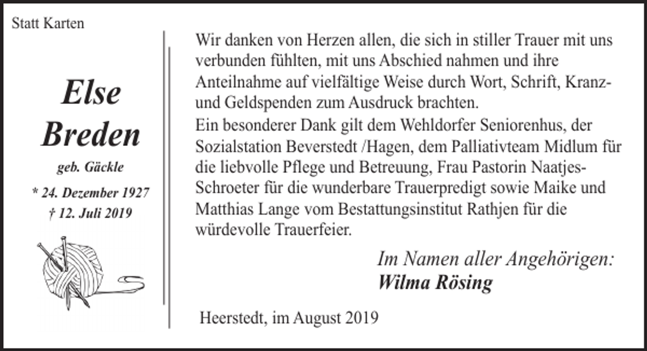 <p>Statt Karten</p><p>Else<br />Breden<br />geb. Gäckle</p><p>* 24. Dezember 1927<br />† 12. Juli 2019</p><p>Wir danken von Herzen allen, die sich in stiller Trauer mit uns<br />verbunden fühlten, mit uns Abschied nahmen und ihre<br />Anteilnahme auf vielfältige Weise durch Wort, Schrift, Kranzund Geldspenden zum Ausdruck brachten.<br />Ein besonderer Dank gilt dem Wehldorfer Seniorenhus, der<br />Sozialstation Beverstedt /Hagen, dem Palliativteam Midlum für<br />die liebvolle Pflege und Betreuung, Frau Pastorin NaatjesSchroeter für die wunderbare Trauerpredigt sowie Maike und<br />Matthias Lange vom Bestattungsinstitut Rathjen für die<br />würdevolle Trauerfeier.</p><p>Im Namen aller Angehörigen:<br />Wilma Rösing<br />Heerstedt, im August 2019</p>