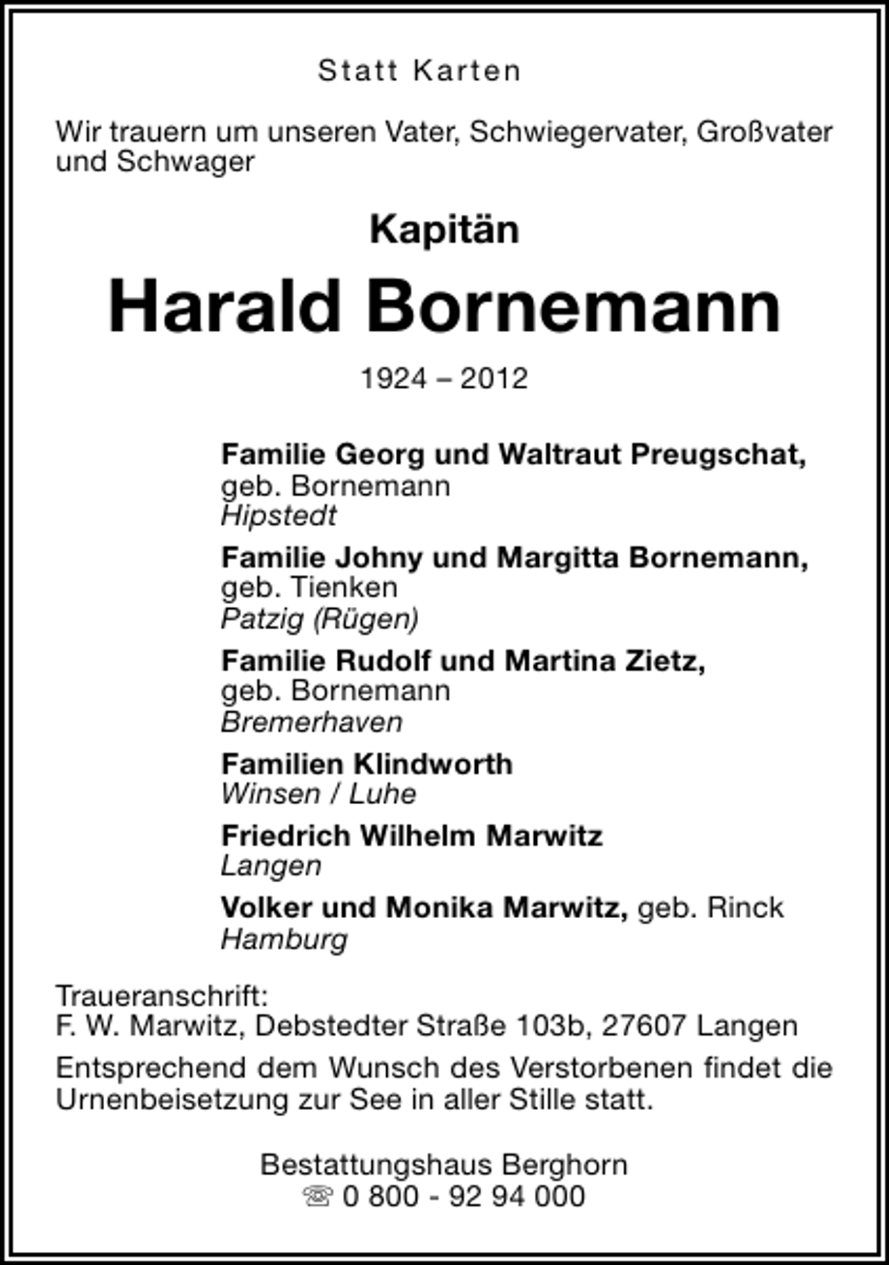 <p>Statt Karten<br />Wir trauern um unseren Vater, Schwiegervater, Großvater<br />und Schwager</p><p>Kapitän</p><p>Harald Bornemann<br />1924 – 2012</p><p>Familie Georg und Waltraut Preugschat,<br />geb. Bornemann<br />Hipstedt<br />Familie Johny und Margitta Bornemann,<br />geb. Tienken<br />Patzig (Rügen)<br />Familie Rudolf und Martina Zietz,<br />geb. Bornemann<br />Bremerhaven<br />Familien Klindworth<br />Winsen / Luhe<br />Friedrich Wilhelm Marwitz<br />Langen<br />Volker und Monika Marwitz, geb. Rinck<br />Hamburg<br />Traueranschrift:<br />F. W. Marwitz, Debstedter Straße 103b, 27607 Langen<br />Entsprechend dem Wunsch des Verstorbenen findet die<br />Urnenbeisetzung zur See in aller Stille statt.<br />Bestattungshaus Berghorn<br />s 0 800 - 92 94 000</p>