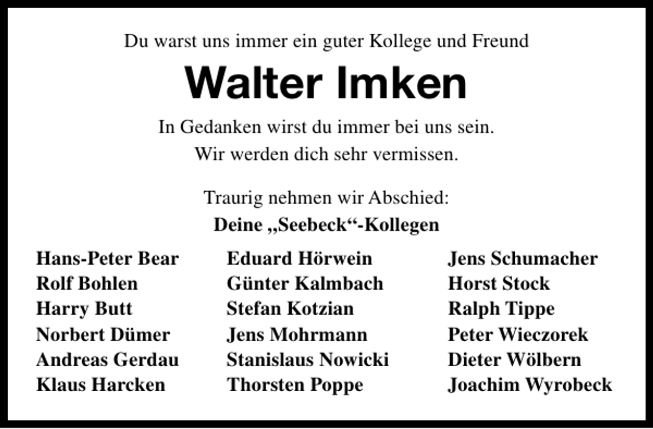 <p>Du warst uns immer ein guter Kollege und Freund</p><p>Walter Imken</p><p>In Gedanken wirst du immer bei uns sein.<br />Wir werden dich sehr vermissen.<br />Traurig nehmen wir Abschied:<br />Deine „Seebeck“-Kollegen<br />Hans-Peter Bear<br />Rolf Bohlen<br />Harry Butt<br />Norbert Dümer<br />Andreas Gerdau<br />Klaus Harcken</p><p>Eduard Hörwein<br />Günter Kalmbach<br />Stefan Kotzian<br />Jens Mohrmann<br />Stanislaus Nowicki<br />Thorsten Poppe</p><p>Jens Schumacher<br />Horst Stock<br />Ralph Tippe<br />Peter Wieczorek<br />Dieter Wölbern<br />Joachim Wyrobeck</p>
