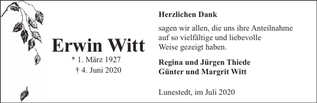 <p>Herzlichen Dank</p><p>Erwin Witt<br />* 1. März 1927<br />† 4. Juni 2020</p><p>sagen wir allen, die uns ihre Anteilnahme<br />auf so vielfältige und liebevolle<br />Weise gezeigt haben.<br />Regina und Jürgen Thiede<br />Günter und Margrit Witt<br />Lunestedt, im Juli 2020</p>
