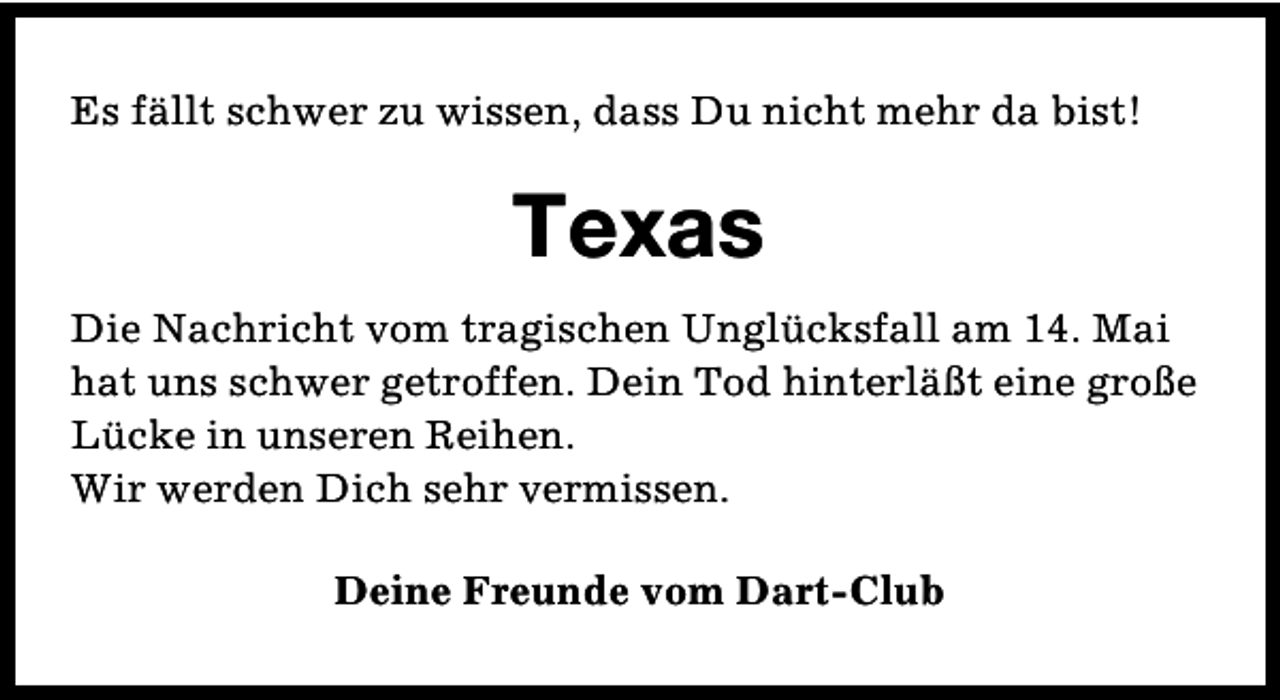 <p>Es fällt schwer zu wissen, dass Du nicht mehr da bist!</p><p>Texas<br />Die Nachricht vom tragischen Unglücksfall am 14. Mai<br />hat uns schwer getroffen. Dein Tod hinterläßt eine große<br />Lücke in unseren Reihen.<br />Wir werden Dich sehr vermissen.<br />Deine Freunde vom Dart-Club</p>