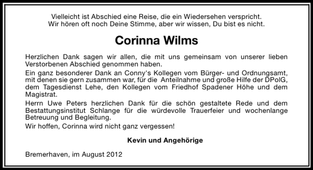 <p>Vielleicht ist Abschied eine Reise, die ein Wiedersehen verspricht.<br />Wir hören oft noch Deine Stimme, aber wir wissen, Du bist es nicht.</p><p>Corinna Wilms<br />Herzlichen Dank sagen wir allen, die mit uns gemeinsam von unserer lieben<br />Verstorbenen Abschied genommen haben.<br />Ein ganz besonderer Dank an Conny's Kollegen vom Bürger- und Ordnungsamt,<br />mit denen sie gern zusammen war, für die Anteilnahme und große Hilfe der DPolG,<br />dem Tagesdienst Lehe, den Kollegen vom Friedhof Spadener Höhe und dem<br />Magistrat.<br />Herrn Uwe Peters herzlichen Dank für die schön gestaltete Rede und dem<br />Bestattungsinstitut Schlange für die würdevolle Trauerfeier und wochenlange<br />Betreuung und Begleitung.<br />Wir hoffen, Corinna wird nicht ganz vergessen!<br />Kevin und Angehörige<br />Bremerhaven, im August 2012</p>