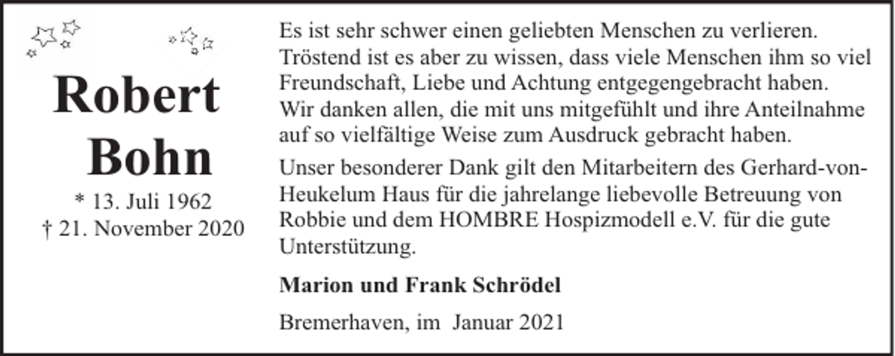 <p>Robert<br />Bohn</p><p>* 13. Juli 1962<br />† 21. November 2020</p><p>Es ist sehr schwer einen geliebten Menschen zu verlieren.<br />Tröstend ist es aber zu wissen, dass viele Menschen ihm so viel<br />Freundschaft, Liebe und Achtung entgegengebracht haben.<br />Wir danken allen, die mit uns mitgefühlt und ihre Anteilnahme<br />auf so vielfältige Weise zum Ausdruck gebracht haben.<br />Unser besonderer Dank gilt den Mitarbeitern des Gerhard-vonHeukelum Haus für die jahrelange liebevolle Betreuung von<br />Robbie und dem HOMBRE Hospizmodell e.V. für die gute<br />Unterstützung.<br />Marion und Frank Schrödel<br />Bremerhaven, im Januar 2021</p>