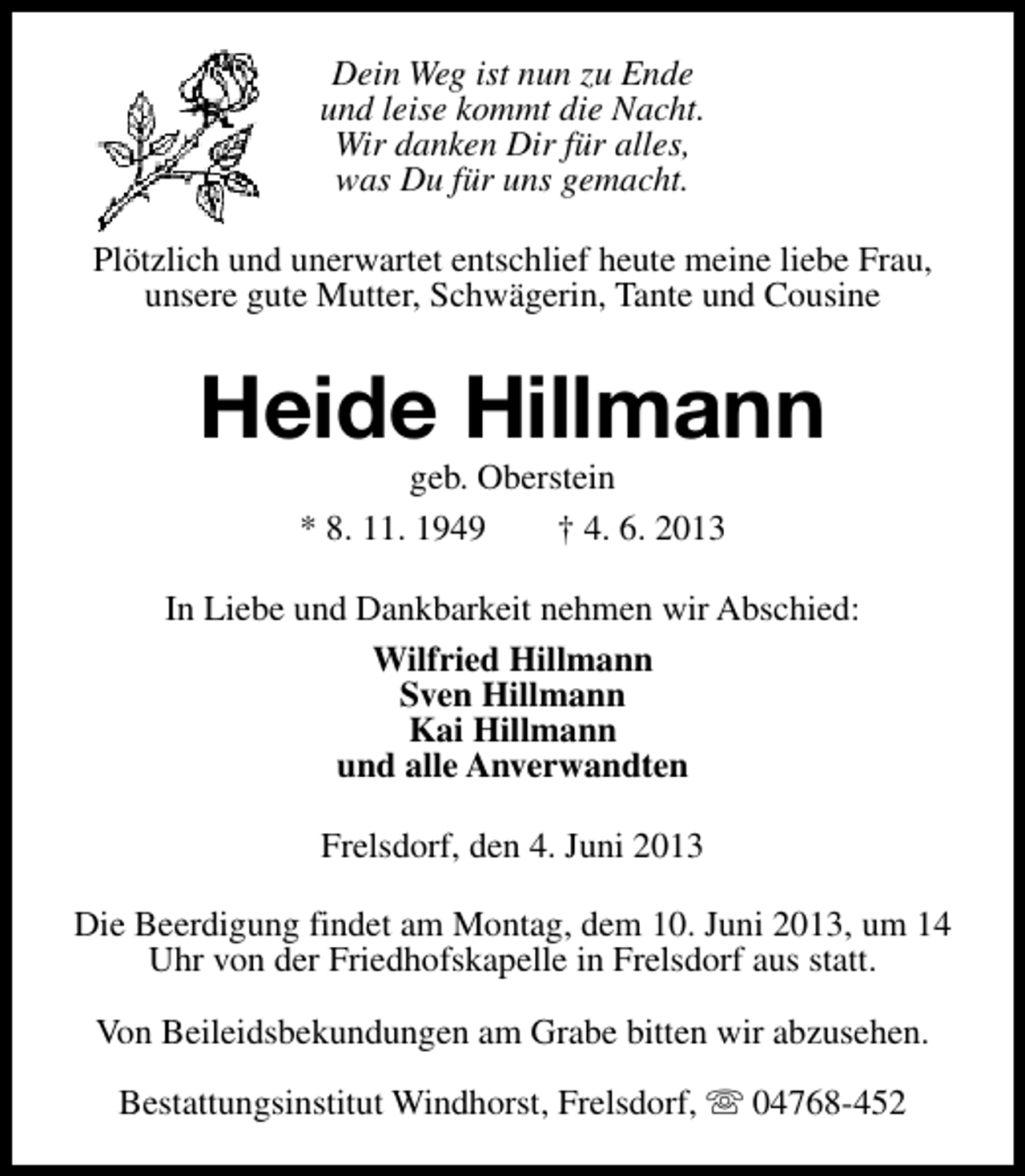 <p>Dein Weg ist nun zu Ende<br />und leise kommt die Nacht.<br />Wir danken Dir für alles,<br />was Du für uns gemacht.<br />Plötzlich und unerwartet entschlief heute meine liebe Frau,<br />unsere gute Mutter, Schwägerin, Tante und Cousine</p><p>Heide Hillmann<br />geb. Oberstein<br />* 8. 11. 1949<br />† 4. 6. 2013</p><p>In Liebe und Dankbarkeit nehmen wir Abschied:<br />Wilfried Hillmann<br />Sven Hillmann<br />Kai Hillmann<br />und alle Anverwandten<br />Frelsdorf, den 4. Juni 2013<br />Die Beerdigung findet am Montag, dem 10. Juni 2013, um 14<br />Uhr von der Friedhofskapelle in Frelsdorf aus statt.<br />Von Beileidsbekundungen am Grabe bitten wir abzusehen.<br />Bestattungsinstitut Windhorst, Frelsdorf, s 04768-452</p>