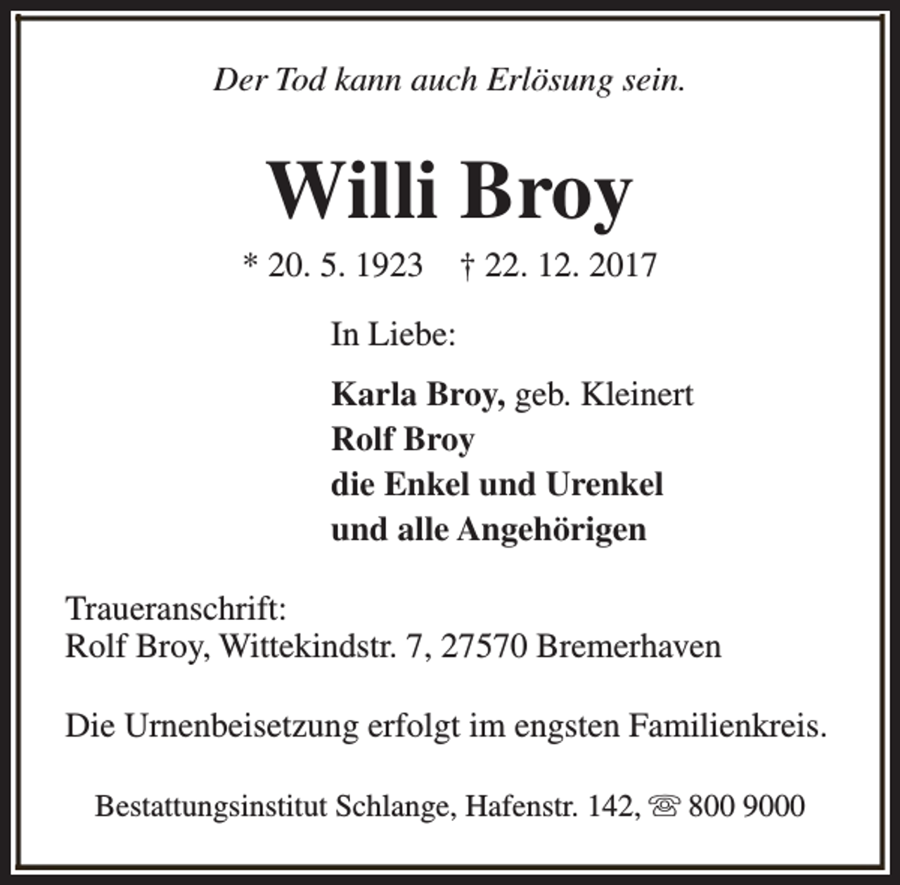 <p>Der Tod kann auch Erlösung sein.</p><p>Willi Broy</p><p>* 20. 5. 1923</p><p>† 22. 12. 2017</p><p>In Liebe:<br />Karla Broy, geb. Kleinert<br />Rolf Broy<br />die Enkel und Urenkel<br />und alle Angehörigen<br />Traueranschrift:<br />Rolf Broy, Wittekindstr. 7, 27570 Bremerhaven<br />Die Urnenbeisetzung erfolgt im engsten Familienkreis.<br />Bestattungsinstitut Schlange, Hafenstr. 142, s 800 9000</p>