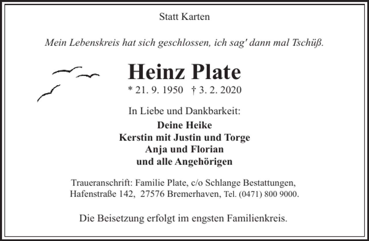 <p>Statt Karten<br />Mein Lebenskreis hat sich geschlossen, ich sag' dann mal Tschüß.</p><p>Heinz Plate</p><p>* 21. 9. 1950 † 3. 2. 2020</p><p>In Liebe und Dankbarkeit:<br />Deine Heike<br />Kerstin mit Justin und Torge<br />Anja und Florian<br />und alle Angehörigen<br />Traueranschrift: Familie Plate, c/o Schlange Bestattungen,<br />Hafenstraße 142, 27576 Bremerhaven, Tel. (0471) 800 9000.</p><p>Die Beisetzung erfolgt im engsten Familienkreis.</p>