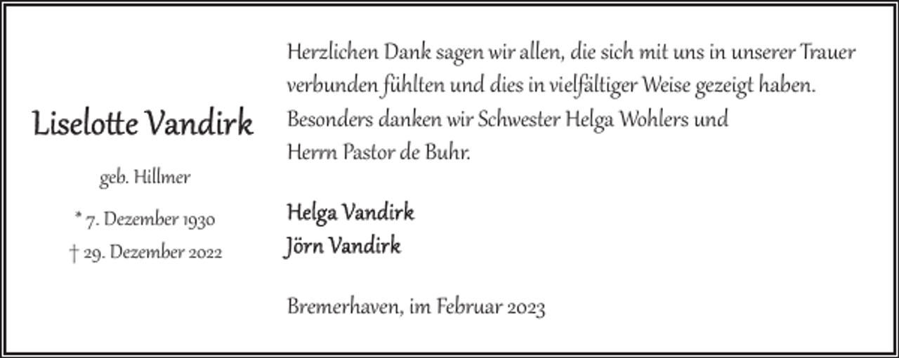 <p>geb. Hillmer</p><p>Herzlichen Dank sagen wir allen, die sich mit uns in unserer Trauer<br />verbunden f&amp;hlten und dies in vielfältiger Weise gezeig) haben.<br />Besonders danken wir Schwester Helga Wohlers und<br />Her,- Pastor de Buhr.</p><p>* 7. Dezember 1930<br />† 29. Dezember 2022</p><p>Bremerhaven, im Febr�ar 2023</p>
