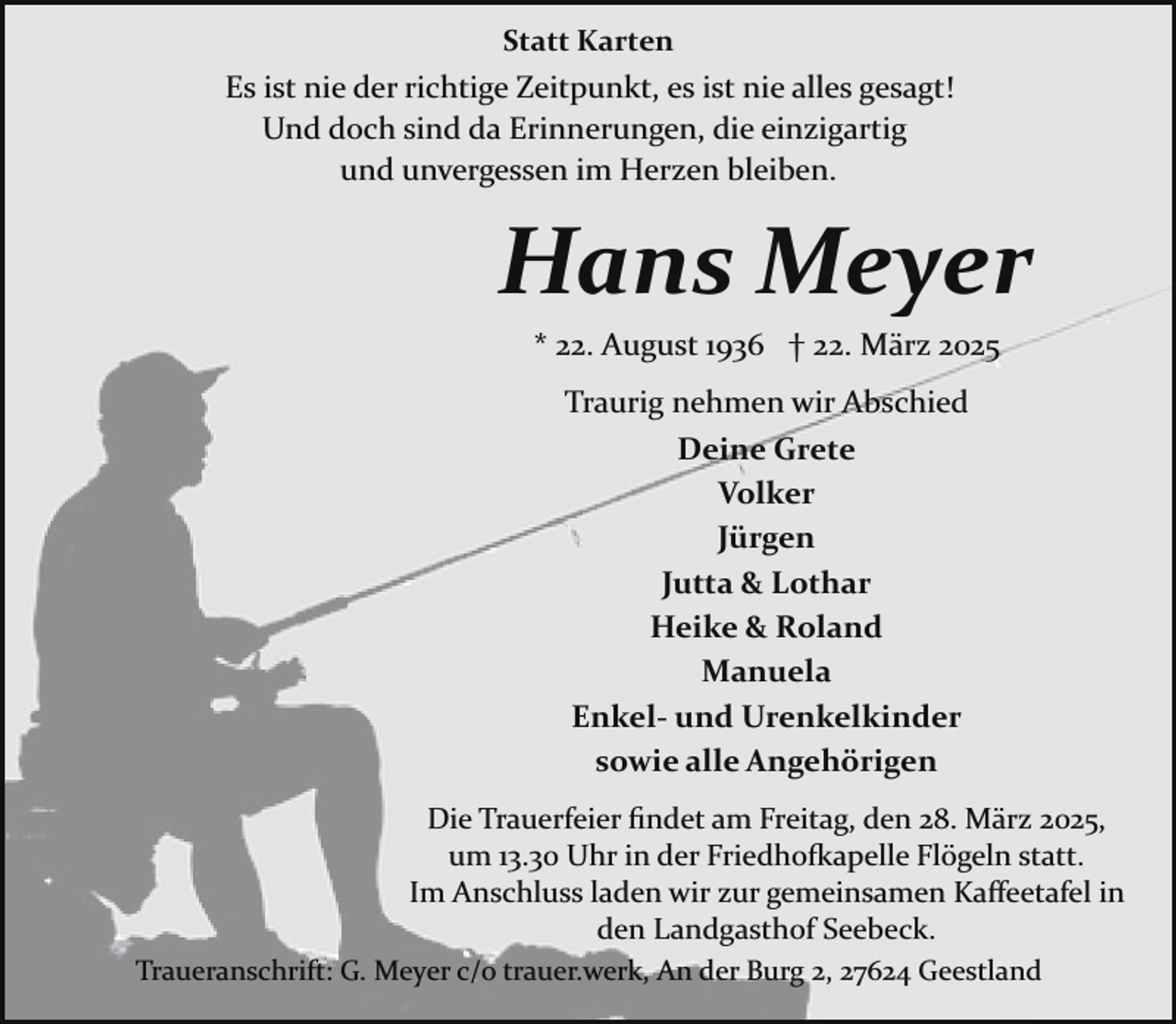 <p>Statt Karten</p><p>Es ist nie der richtige Zeitpunkt, es ist nie alles gesagt!<br />Und doch sind da Erinnerungen, die einzigartig<br />und unvergessen im Herzen bleiben.</p><p>Hans Meyer<br />* 22. August 1936 † 22. März 2025<br />Traurig nehmen wir Abschied<br />Deine Grete<br />Volker<br />Jürgen<br />Jutta &amp; Lothar<br />Heike &amp; Roland<br />Manuela<br />Enkel- und Urenkelkinder<br />sowie alle Angehörigen<br />Die Trauerfeier ﬁndet am Freitag, den 28. März 2025,<br />um 13.30 Uhr in der Friedho�apelle Flögeln statt.<br />Im Anschluss laden wir zur gemeinsamen Kaﬀeetafel in<br />den Landgasthof Seebeck.<br />Traueranschrift: G. Meyer c/o trauer.werk, An der Burg 2, 27624 Geestland</p>