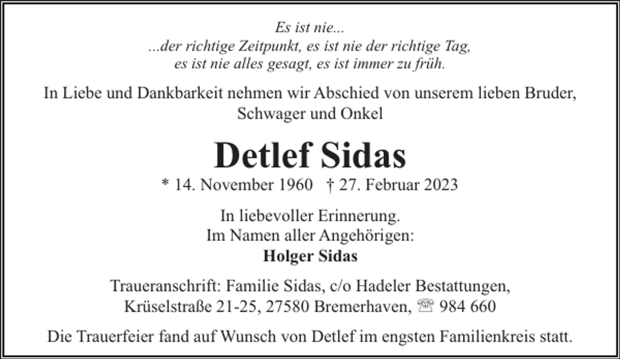 <p>Es ist nie...<br />...der richtige Zeitpunkt, es ist nie der richtige Tag,<br />es ist nie alles gesagt, es ist immer zu früh.</p><p>In Liebe und Dankbarkeit nehmen wir Abschied von unserem lieben Bruder,<br />Schwager und Onkel</p><p>Detlef Sidas</p><p>* 14. November 1960 † 27. Februar 2023<br />In liebevoller Erinnerung.<br />Im Namen aller Angehörigen:<br />Holger Sidas<br />Traueranschrift: Familie Sidas, c/o Hadeler Bestattungen,<br />Krüselstraße 21-25, 27580 Bremerhaven, ' 984 660<br />Die Trauerfeier fand auf Wunsch von Detlef im engsten Familienkreis statt.</p>