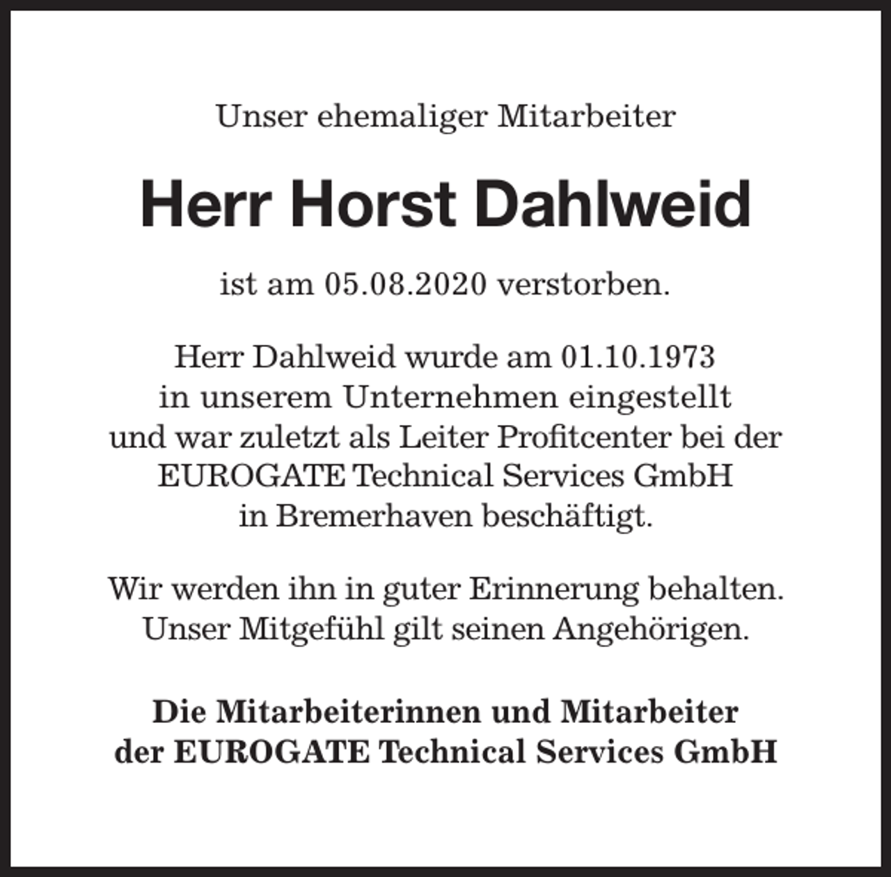 <p>Unser ehemaliger Mitarbeiter</p><p>Herr Horst Dahlweid<br />ist am 05.08.2020 verstorben.<br />Herr Dahlweid wurde am 01.10.1973<br />in unserem Unternehmen eingestellt<br />und war zuletzt als Leiter Proﬁtcenter bei der<br />rvices GmbH<br />EUROGATE Technical Serv<br />in Bremerhaven beschäftigt.<br />Wir werden ihn in guter Erinnerung behalten.<br />Unser Mitgefühl gilt seinen Angehörigen.<br />Die Mitarbeiterinnen und Mitarbeiter<br />der EUROGATE Technical Services GmbH</p>