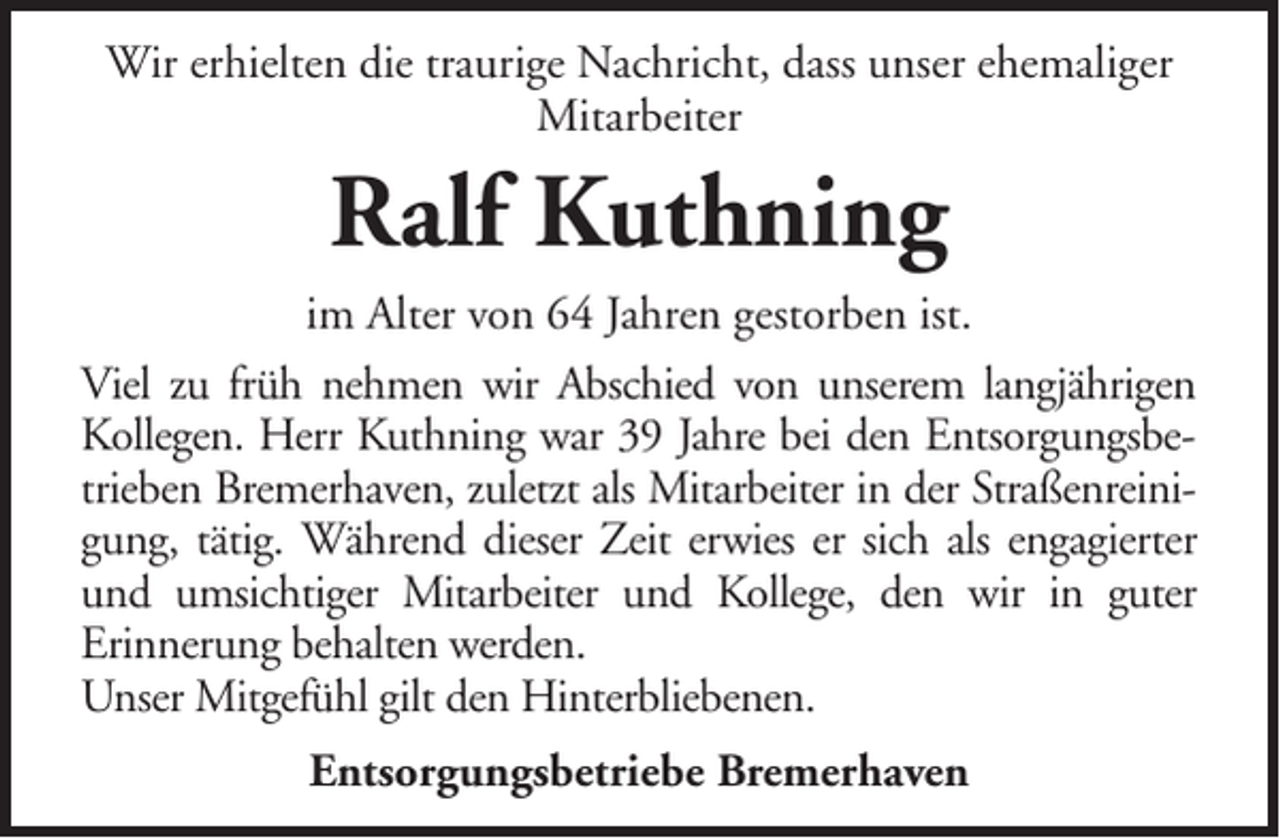 <p>Wir erhielten die traurige Nachricht, dass unser ehemaliger<br />Mitarbeiter</p><p>Ralf Kuthning<br />im Alter von 64 Jahren gestorben ist.<br />Viel zu früh nehmen wir Abschied von unserem langjährigen<br />Kollegen. Herr Kuthning war 39 Jahre bei den Entsorgungsbetrieben Bremerhaven, zuletzt als Mitarbeiter in der Straßenreinigung, tätig. Während dieser Zeit erwies er sich als engagierter<br />und umsichtiger Mitarbeiter und Kollege, den wir in guter<br />Erinnerung behalten werden.<br />Unser Mitgefühl gilt den Hinterbliebenen.<br />Entsorgungsbetriebe Bremerhaven</p>