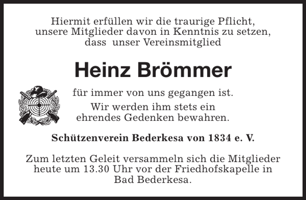 <p>Hiermit erfüllen wir die traurige Pflicht,<br />unsere Mitglieder davon in Kenntnis zu setzen,<br />dass unser Vereinsmitglied</p><p>Heinz Brömmer<br />für immer von uns gegangen ist.<br />Wir werden ihm stets ein<br />ehrendes Gedenken bewahren.<br />Schützenverein Bederkesa von 1834 e. V.<br />Zum letzten Geleit versammeln sich die Mitglieder<br />heute um 13.30 Uhr vor der Friedhofskapelle in<br />Bad Bederkesa.</p>