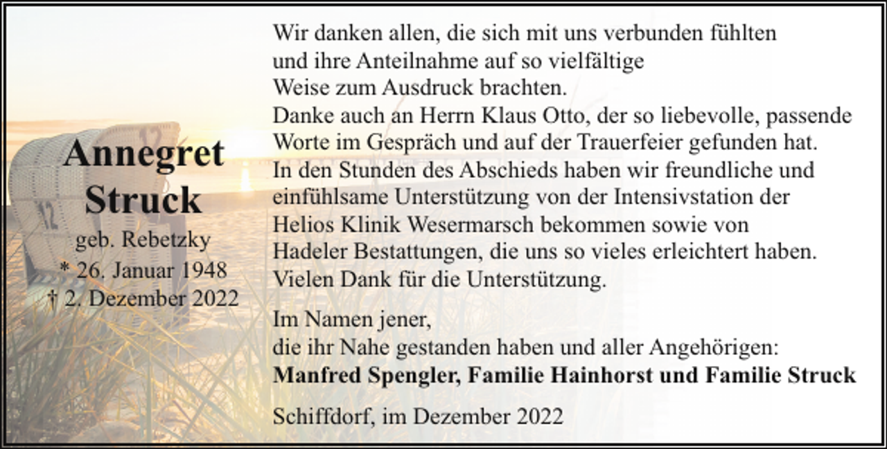 <p>Annegret<br />Struck</p><p>geb. Rebetzky<br />* 26. Januar 1948<br />† 2. Dezember 2022</p><p>Wir danken allen, die sich mit uns verbunden fühlten<br />und ihre Anteilnahme auf so vielfältige<br />Weise zum Ausdruck brachten.<br />Danke auch an Herrn Klaus Otto, der so liebevolle, passende<br />Worte im Gespräch und auf der Trauerfeier gefunden hat.<br />In den Stunden des Abschieds haben wir freundliche und<br />einfühlsame Unterstützung von der Intensivstation der<br />Helios Klinik Wesermarsch bekommen sowie von<br />Hadeler Bestattungen, die uns so vieles erleichtert haben.<br />Vielen Dank für die Unterstützung.<br />Im Namen jener,<br />die ihr Nahe gestanden haben und aller Angehörigen:<br />Manfred Spengler, Familie Hainhorst und Familie Struck<br />Schiffdorf, im Dezember 2022</p>