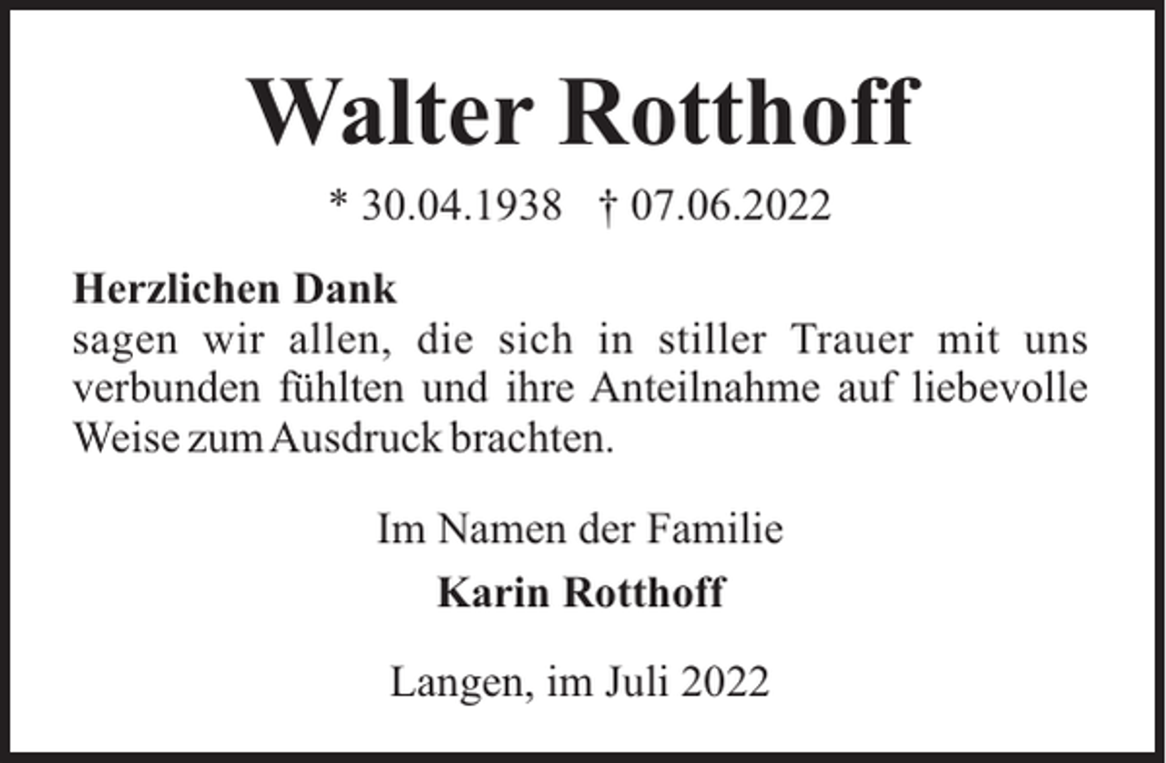 <p>Walter Rotthoff<br />* 30.04.1938 † 07.06.2022<br />Herzlichen Dank<br />sagen wir allen, die sich in stiller Trauer mit uns<br />verbunden fühlten und ihre Anteilnahme auf liebevolle<br />Weise zumAusdruck brachten.<br />Im Namen der Familie<br />Karin Rotthoff<br />Langen, im Juli 2022</p>