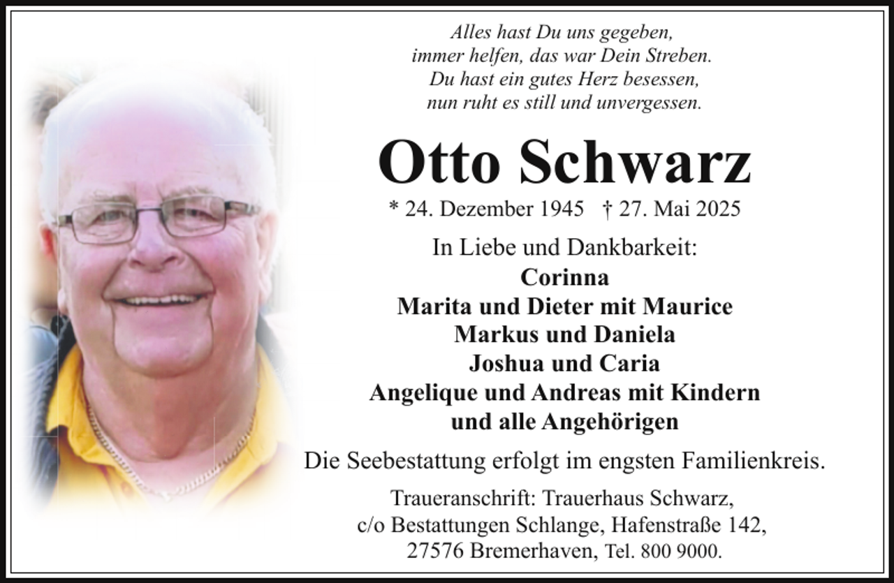 <p>Alles hast Du uns gegeben,<br />immer helfen, das war Dein Streben.<br />Du hast ein gutes Herz besessen,<br />nun ruht es still und unvergessen.</p><p>Otto Schwarz<br />* 24. Dezember 1945 † 27. Mai 2025</p><p>In Liebe und Dankbarkeit:<br />Corinna<br />Marita und Dieter mit Maurice<br />Markus und Daniela<br />Joshua und Caria<br />Angelique und Andreas mit Kindern<br />und alle Angehörigen<br />Die Seebestattung erfolgt im engsten Familienkreis.<br />Traueranschrift: Trauerhaus Schwarz,<br />c/o Bestattungen Schlange, Hafenstraße 142,<br />27576 Bremerhaven, Tel. 800 9000.</p>