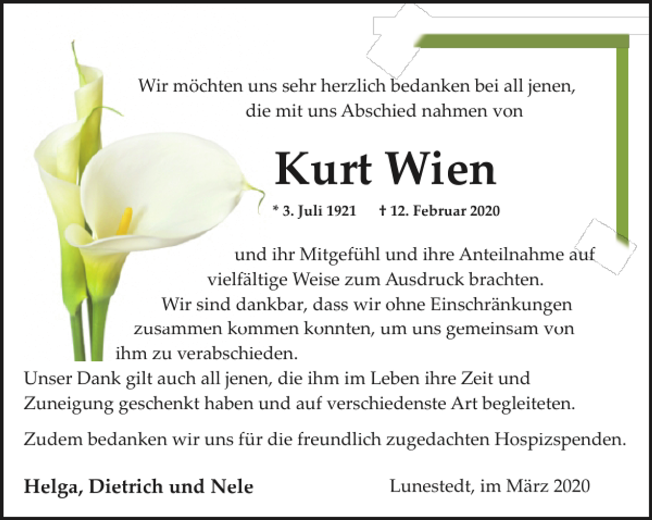 <p>Wir möchten uns sehr herzlich bedanken bei all jenen,<br />die mit uns Abschied nahmen von</p><p>Kurt Wien<br />* 3. Juli 1921</p><p>† 12. Februar 2020</p><p>und ihr Mitgefühl und ihre Anteilnahme auf<br />vielfältige Weise zum Ausdruck brachten.<br />Wir sind dankbar, dass wir ohne Einschränkungen<br />zusammen kommen konnten, um uns gemeinsam von<br />ihm zu verabschieden.<br />Unser Dank gilt auch all jenen, die ihm im Leben ihre Zeit und<br />Zuneigung geschenkt haben und auf verschiedenste Art begleiteten.<br />Zudem bedanken wir uns für die freundlich zugedachten Hospizspenden.</p><p>Helga, Dietrich und Nele</p><p>Lunestedt, im März 2020</p>