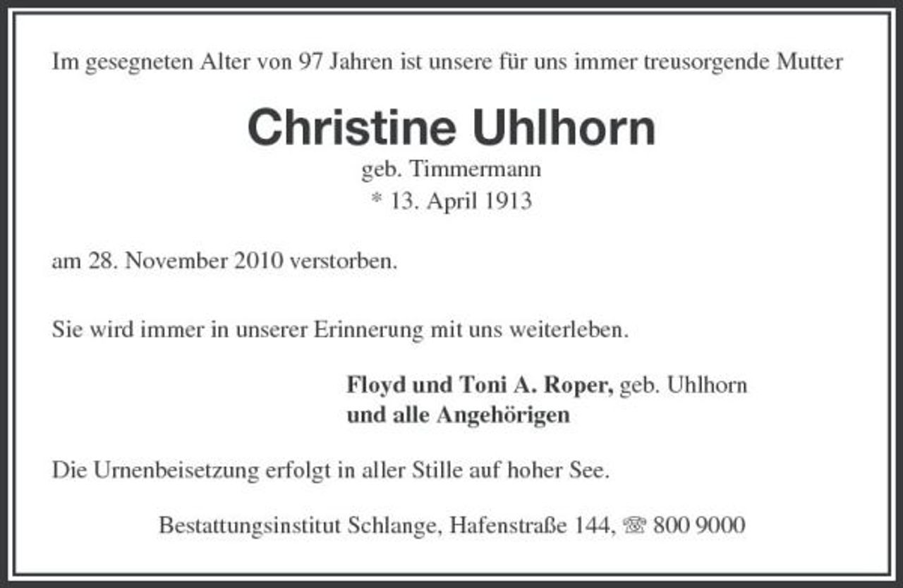 <p>Im gesegneten Alter von 97 Jahren ist unsere für uns immer treusorgende Mutter</p><p>Christine Uhlhorn<br />geb. Timmermann * 13. April 1913 am 28. November 2010 verstorben. Sie wird immer in unserer Erinnerung mit uns weiterleben. Floyd und Toni A. Roper, geb. Uhlhorn und alle Angehörigen Die Urnenbeisetzung erfolgt in aller Stille auf hoher See. Bestattungsinstitut Schlange, Hafenstraße 144, 800 9000</p>