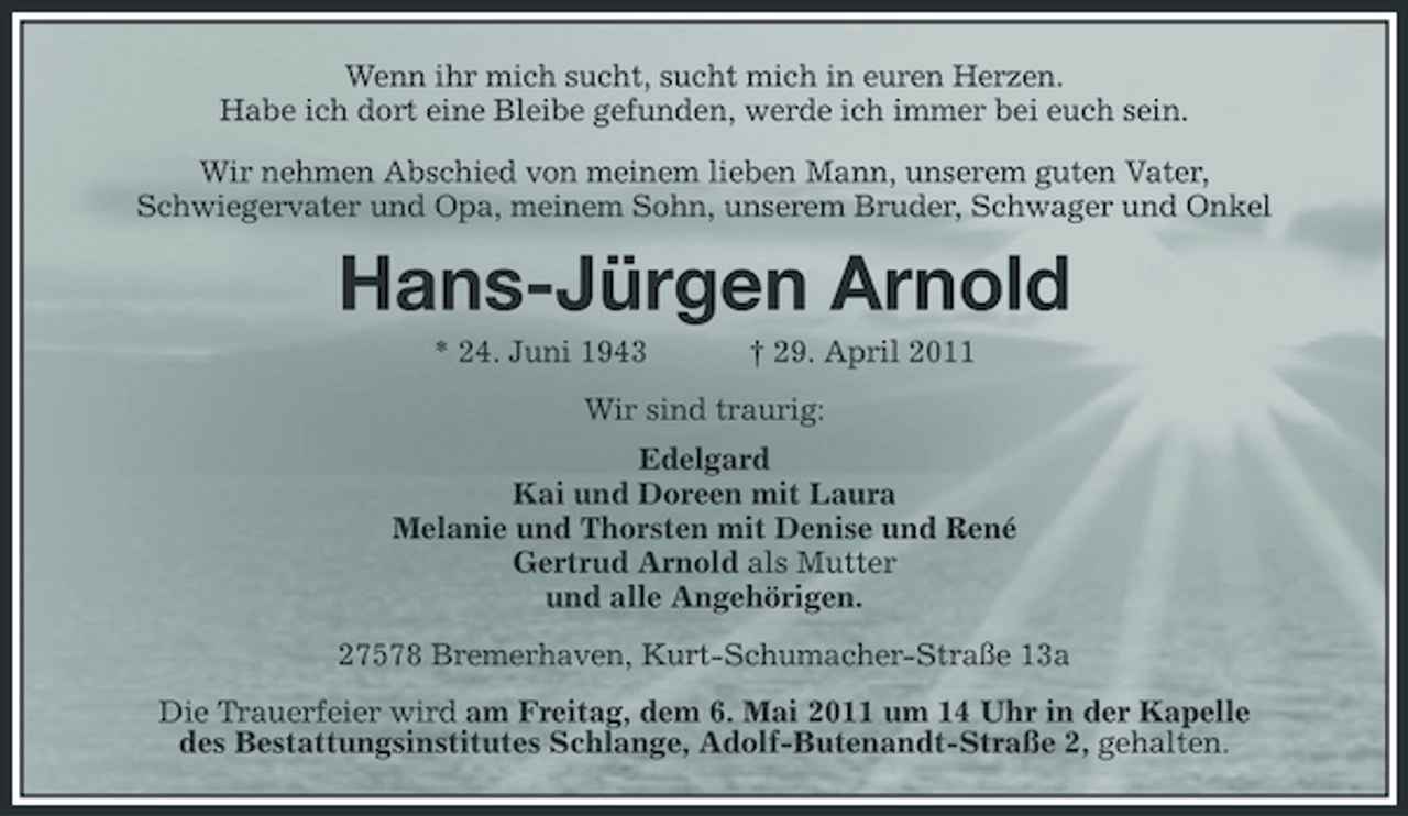 <p>Wenn ihr mich sucht, sucht mich in euren Herzen. Habe ich dort eine Bleibe gefunden, werde ich immer bei euch sein. Wir nehmen Abschied von meinem lieben Mann, unserem guten Vater, Schwiegervater und Opa, meinem Sohn, unserem Bruder, Schwager und Onkel</p>
<p>Hans-Jürgen Arnold<br />* 24. Juni 1943</p>
<p>† 29. April 2011</p>
<p>Wir sind traurig: Edelgard Kai und Doreen mit Laura Melanie und Thorsten mit Denise und René Gertrud Arnold als Mutter und alle Angehörigen. 27578 Bremerhaven, Kurt-Schumacher-Straße 13a Die Trauerfeier wird am Freitag, dem 6. Mai 2011 um 14 Uhr in der Kapelle des Bestattungsinstitutes Schlange, Adolf-Butenandt-Straße 2, gehalten.</p>