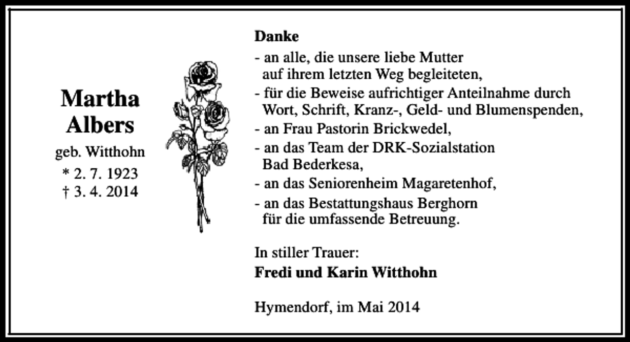 <p>Martha<br />Albers<br />geb. Witthohn<br />* 2. 7. 1923<br />† 3. 4. 2014</p><p>Danke<br />- an alle, die unsere liebe Mutter<br />auf ihrem letzten Weg begleiteten,<br />- für die Beweise aufrichtiger Anteilnahme durch<br />Wort, Schrift, Kranz-, Geld- und Blumenspenden,<br />- an Frau Pastorin Brickwedel,<br />- an das Team der DRK-Sozialstation<br />Bad Bederkesa,<br />- an das Seniorenheim Magaretenhof,<br />- an das Bestattungshaus Berghorn<br />für die umfassende Betreuung.<br />In stiller Trauer:<br />Fredi und Karin Witthohn<br />Hymendorf, im Mai 2014</p>